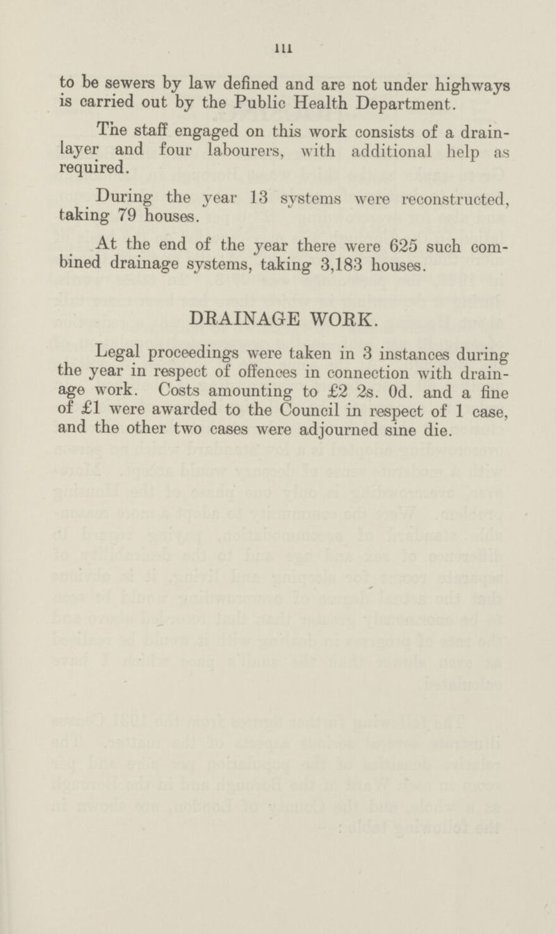111 to be sewers by law defined and are not under highways is carried out by the Public Health Department. The staff engaged on this work consists of a drain layer and four labourers, with additional help as required. During the year 13 systems were reconstructed, taking 79 houses. At the end of the year there were 625 such com bined drainage systems, taking 3,183 houses. DRAINAGE WORK. Legal proceedings were taken in 3 instances during the year in respect of offences in connection with drain age work. Costs amounting to £2 2s. Od. and a fine of £1 were awarded to the Council in respect of 1 case, and the other two cases were adjourned sine die.