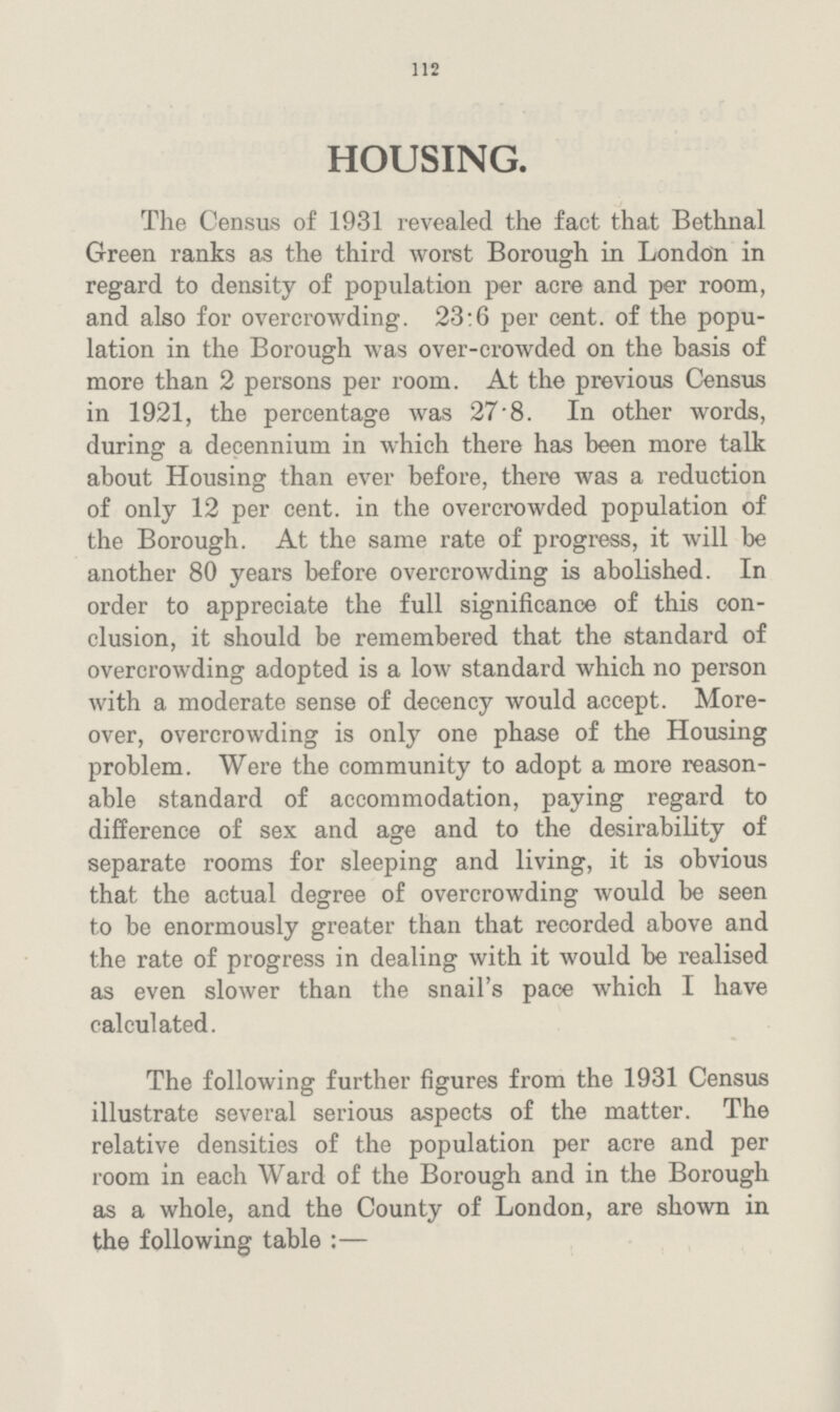 112 HOUSING. The Census of 1931 revealed the fact that Bethnal Green ranks as the third worst Borough in London in regard to density of population per acre and per room, and also for overcrowding. 23:6 per cent, of the popu lation in the Borough was over-crowded on the basis of more than 2 persons per room. At the previous Census in 1921, the percentage was 27 8. In other words, during a decennium in which there has been more talk about Housing than ever before, there was a reduction of only 12 per cent, in the overcrowded population of the Borough. At the same rate of progress, it will be another 80 years before overcrowding is abolished. In order to appreciate the full significance of this con clusion, it should be remembered that the standard of overcrowding adopted is a low standard which no person with a moderate sense of decency would accept. More over, overcrowding is only one phase of the Housing problem. Were the community to adopt a more reason able standard of accommodation, paying regard to difference of sex and age and to the desirability of separate rooms for sleeping and living, it is obvious that the actual degree of overcrowding would be seen to be enormously greater than that recorded above and the rate of progress in dealing with it would be realised as even slower than the snail's pace which I have calculated. The following further figures from the 1931 Census illustrate several serious aspects of the matter. The relative densities of the population per acre and per room in each Ward of the Borough and in the Borough as a whole, and the County of London, are shown in the following table :—