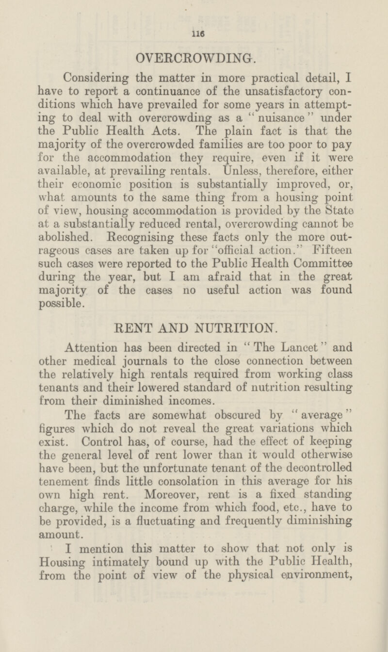 116 OVERCROWDING. Considering the matter in more practical detail, I have to report a continuance of the unsatisfactory con ditions which have prevailed for some years in attempt ing to deal with overcrowding as a nuisance under the Public Health Acts. The plain fact is that the majority of the overcrowded families are too poor to pay for the accommodation they require, even if it were available, at prevailing rentals. Unless, therefore, either their economic position is substantially improved, or, what amounts to the same thing from a housing point of view, housing accommodation is provided by the State at a substantially reduced rental, overcrowding cannot be abolished. Recognising these facts only the more out rageous cases are taken up for official action. Fifteen such cases were reported to the Public Health Committee during the year, but I am afraid that in the great majority of the cases no useful action was found possible. RENT AND NUTRITION. Attention has been directed in The Lancet and other medical journals to the close connection between the relatively high rentals required from working class tenants and their lowered standard of nutrition resulting from their diminished incomes. The facts are somewhat obscured by  average figures which do not reveal the great variations which exist. Control has, of course, had the effect of keeping the general level of rent lower than it would otherwise have been, but the unfortunate tenant of the decontrolled tenement finds little consolation in this average for his own high rent. Moreover, rent is a fixed standing charge, while the income from which food, etc., have to be provided, is a fluctuating and frequently diminishing amount. I mention this matter to show that not only is Housing intimately bound up with the Public Health, from the point of view of the physical environment,