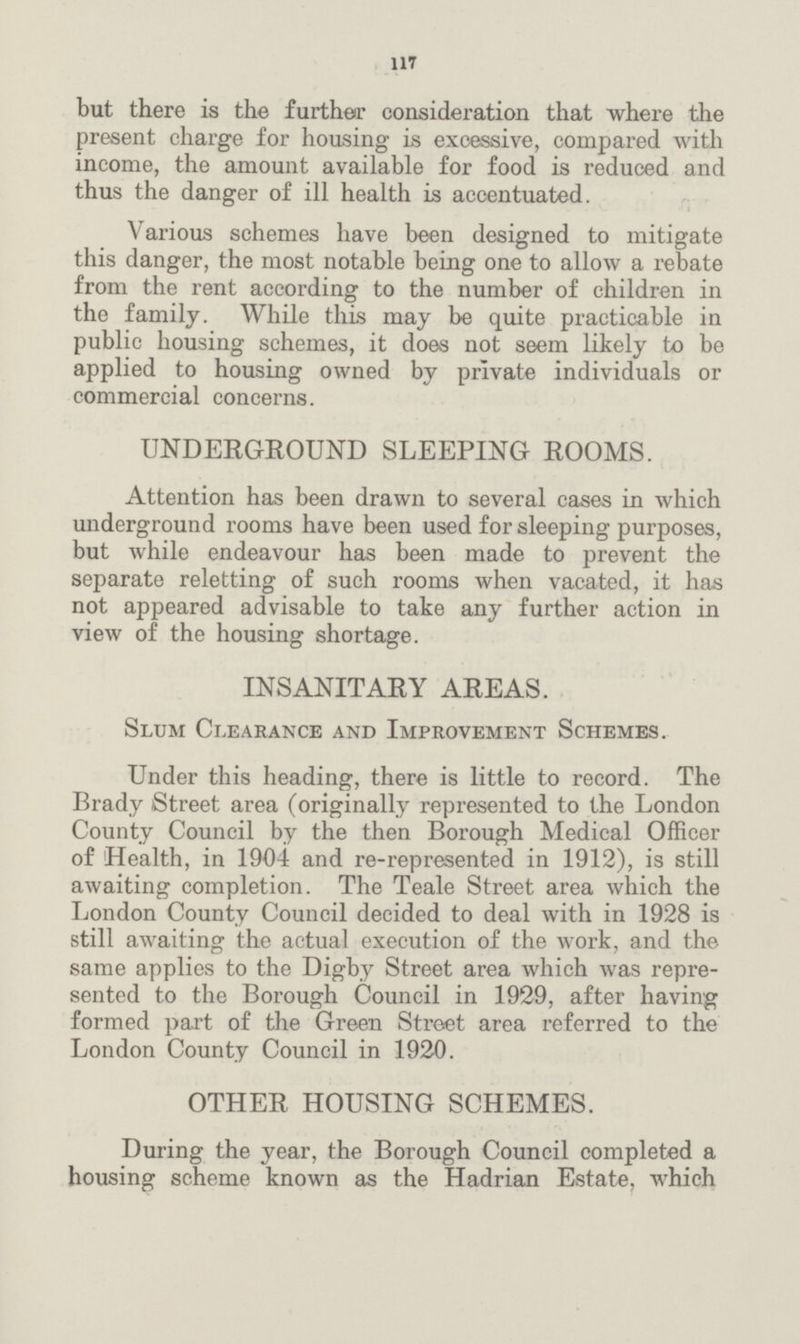 117 but there is the further consideration that where the present charge for housing is excessive, compared with income, the amount available for food is reduced and thus the danger of ill health is accentuated. Various schemes have been designed to mitigate this danger, the most notable being one to allow a rebate from the rent according to the number of children in the family. While this may be quite practicable in public housing schemes, it does not seem likely to be applied to housing owned by private individuals or commercial concerns. UNDERGROUND SLEEPING ROOMS. Attention has been drawn to several cases in which underground rooms have been used for sleeping purposes, but while endeavour has been made to prevent the separate reletting of such rooms when vacated, it has not appeared advisable to take any further action in view of the housing shortage. INSANITARY AREAS. Slum Clearance and Improvement Schemes. Under this heading, there is little to record. The Brady Street area (originally represented to the London County Council by the then Borough Medical Officer of Health, in 1904 and re-represented in 1912), is still awaiting completion. The Teale Street area which the London County Council decided to deal with in 1928 is still awaiting the actual execution of the work, and the same applies to the Digby Street area which was repre sented to the Borough Council in 1929, after having formed part of the Green Street area referred to the London County Council in 1920. OTHER HOUSING SCHEMES. During the year, the Borough Council completed a housing scheme known as the Hadrian Estate, which