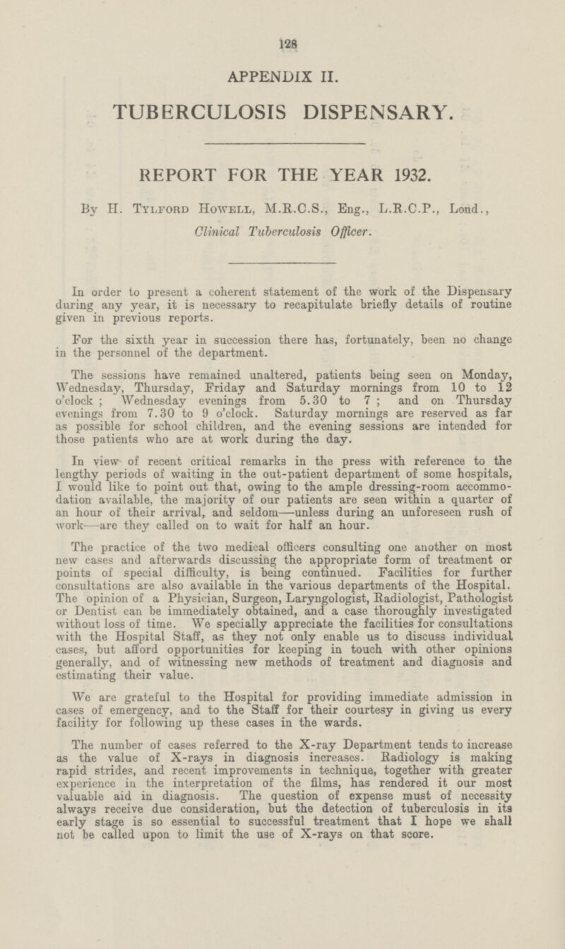 128 APPENDIX II. TUBERCULOSIS DISPENSARY. REPORT FOR THE YEAR 1932. By H. Tylford Howell, M.R.C.S., Eng., L.E.C.P., Lond., Clinical Tuberculosis Officer. In order to present a coherent statement of the work of the Dispensary during any year, it is necessary to recapitulate briefly details of routine given in previous reports. For the sixth year in succession there has, fortunately, been no change in the personnel of the department. The sessions have remained unaltered, patients being seen on Monday, Wednesday, Thursday, Friday and Saturday mornings from 10 to 12 o'clock; Wednesday evenings from 5.30 to 7 ; and on Thursday evenings from 7.30 to 9 o'clock. Saturday mornings are reserved as far as possible for school children, and the evening sessions are intended for those patients who are at work during the day. In view of recent critical remarks in the press with reference to the lengthy periods of waiting in the out-patient department of some hospitals, I would like to point out that, owing to the ample dressing-room accommo dation available, the majority of our patients are seen within a quarter of an hour of their arrival, and seldom—unless during an unforeseen rush of work—are they called on to wait for half an hour. The practice of the two medical officers consulting one another on most new cases and afterwards discussing the appropriate form of treatment or points of special difficulty, is being continued. Facilities for further consultations are also available in the various departments of the Hospital. The opinion of a Physician, Surgeon, Laryngologist, Radiologist, Pathologist or Dentist can be immediately obtained, and a case thoroughly investigated without loss of time. We specially appreciate the facilities for consultations with the Hospital Staff, as they not only enable us to discuss individual cases, but afford opportunities for keeping in touch with other opinions generally, and of witnessing new methods of treatment and diagnosis and estimating their value. We are grateful to the Hospital for providing immediate admission in cases of emergency, and to the Staff for their courtesy in giving us every facility for following up these cases in the wards. The number of cases referred to the X-ray Department tends to increase as the value of X-rays in diagnosis increases. Radiology is making rapid strides, and recent improvements in technique, together with greater experience in the interpretation of the films, has rendered it our most valuable aid in diagnosis. The question of expense must of necessity always receive due consideration, but the detection of tuberculosis in its early stage is so essential to successful treatment that I hope we shall not be called upon to limit the use of X-rays on that score.
