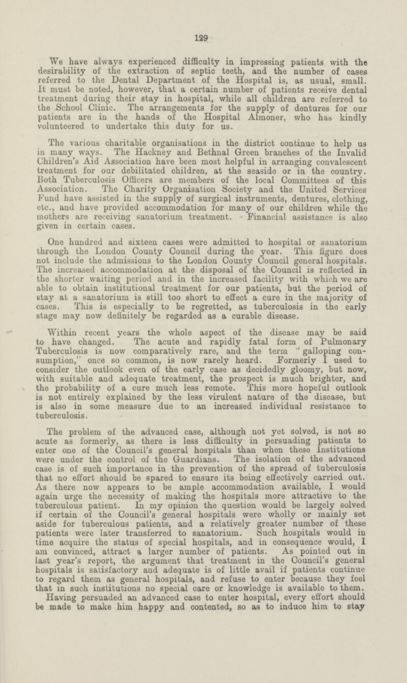 129 We have always experienced difficulty in impressing patients with the desirability of the extraction of septic teeth, and the number of cases referred to the Dental Department of the Hospital is, as usual, small. It must be noted, however, that a certain number of patients receive dental treatment during their stay in hospital, while all children are referred to the School Clinic. The arrangements for the supply of dentures for our patients are in the hands of the Hospital Almoner, who has kindly volunteered to undertake this duty for us. The various charitable organisations in the district continue to help us in many ways. The Hackney and Bethnal Green branches of the Invalid Children's Aid Association have been most helpful in arranging convalescent treatment for our debilitated children, at the seaside or in the country. Both Tuberculosis Officers are members of the local Committees of this Association. The Charity Organisation Society and the United Services Fund have assisted in the supply of surgical instruments, dentures, clothing, etc., and have provided accommodation for many of our children while the mothers are receiving sanatorium treatment. Financial assistance is also given in certain cases. One hundred and sixteen cases were admitted to hospital or sanatorium through the London County Council during the year. This figure does not include the admissions to the London County Council general hospitals. The increased accommodation at the disposal of the Council is reflected in the shorter waiting period and in the increased facility with which we are able to obtain institutional treatment for our patients, but the period of stay at a sanatorium is still too short to effect a cure in the majority of cases. This is especially to be regretted, as tuberculosis in the early stage may now definitely be regarded as a curable disease. Within recent years the whole aspect of the disease may be said to have changed. The acute and rapidly fatal form of Pulmonary Tuberculosis is now comparatively rare, and the term galloping con sumption, once so common, is now rarely heard. Formerly I used to consider the outlook even of the early ease as decidedly gloomy, but now, with suitable and adequate treatment, the prospeet is much brighter, and the probability of a cure much less remote. This more hopeful outlook is not entirely explained by the less virulent nature of the disease, but is also in some measure due to an increased individual resistance to tuberculosis. The problem of the advanced case, although not yet solved, is not so acute as formerly, as there is less difficulty in persuading patients to enter one of the Council's general hospitals than when these Institutions were under the control of the Guardians. The isolation of the advanced case is of such importance in the prevention of the spread of tuberculosis that no effort should be spared to ensure its being effectively carried out. As there now appears to be ample accommodation available, I would again urge the necessity of making the hospitals more attractive to the tuberculous patient. In my opinion the question would be largely solved if certain of the Council's general hospitals were wholly or mainly set aside for tuberculous patients, and a relatively greater number of these patients were later transferred to sanatorium. Such hospitals would in time acquire the status of special hospitals, and in consequence would, I am convinced, attract a larger number of patients. As pointed out in last year's report, the argument that treatment in the Council's general hospitals is satisfactory and adequate is of little avail if patients continue to regard them as general hospitals, and refuse to enter because they feel that in such institutions no special care or knowledge is available to them. Having persuaded an advanced case to enter hospital, every effort should be made to make him happy and contented, so as to induce him to stay
