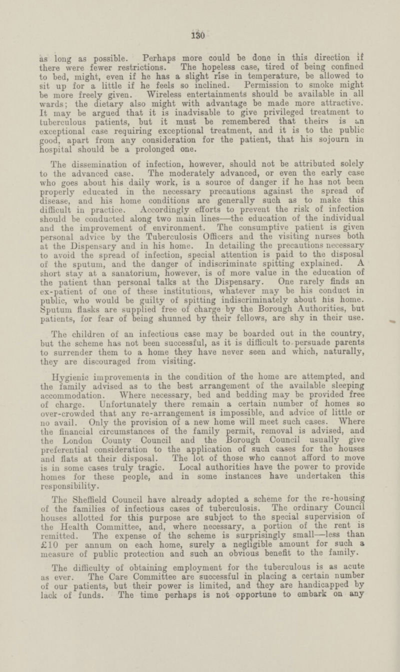 130 as long as possible. Perhaps more could be done in this direction if there were fewer restrictions. The hopeless case, tired of being confined to bed, might, even if he has a slight rise in temperature, be allowed to sit up for a little if he feels so inclined. Permission to smoke might be more freely given. Wireless entertainments should be available in all wards; the dietary also might with advantage be made more attractive. It may be argued that it is inadvisable to give privileged treatment to tuberculous patients, but it must be remembered that theirs is un exceptional case requiring exceptional treatment, and it is to the public good, apart from any consideration for the patient, that his sojourn in hospital should be a prolonged one. The dissemination of infection, however, should not be attributed solely to the advanced case. The moderately advanced, or even the early case who goes about his daily work, is a source of danger if he has not been properly educated in the necessary precautions against the spread of disease, and his home conditions are generally such as to make this difficult in practice. Accordingly efforts to prevent the risk of infection should be conducted along two main lines—the education of the individual and the improvement of environment. The consumptive patient is given personal advice by the Tuberculosis Officers and the visiting nurses both at the Dispensary and in his home. In detailing the precautions necessary to avoid the spread of infection, special attention is paid to the disposal of the sputum, and the danger of indiscriminate spitting explained. A short stay at a sanatorium, however, is of more value in the education of the patient than personal talks at the Dispensary. One rarely finds an ex-patient of one of these institutions, whatever may be his conduct in public, who would be guilty of spitting indiscriminately about his home. Sputum flasks are supplied free of charge by the Borough Authorities, but patients, for fear of being shunned by their fellows, are shy in their use. The children of an infectious case may be boarded out in the country, but the scheme has not been successful, as it is difficult to persuade parents to surrender them to a home they have never seen and which, naturally, they are discouraged from visiting. Hygienic improvements in the condition of the home are attempted, and the family advised as to the best arrangement of the available sleeping accommodation. Where necessary, bed and bedding may be provided free of charge. Unfortunately there remain a certain number of homes so over-crowded that any re-arrangement is impossible, and advice of little or no avail. Only the provision of a new home will meet such cases. Where the financial circumstances of the family permit, removal is advised, and the London County Council and the Borough Council usually give preferential consideration to the application of such cases for the houses and flats at their disposal. The lot of those who cannot afford to move is in some cases truly tragic. Local authorities have the power to provide homes for these people, and in some instances have undertaken this responsibility. The Sheffield Council have already adopted a scheme for the re-housing of the families of infectious cases of tuberculosis. The ordinary Council houses allotted for this purpose are subject to the special supervision of the Health Committee, and, where necessary, a portion of the rent is remitted. The expense of the scheme is surprisingly small—less than £10 per annum on each home, surely a negligible amount for such a measure of public protection and such an obvious benefit to the family. The difficulty of obtaining employment for the tuberculous is as acute as ever. The Care Committee are successful in placing a certain number of our patients, but their power is limited, and they are handicapped by lack of funds. The time perhaps is not opportune to embark on any