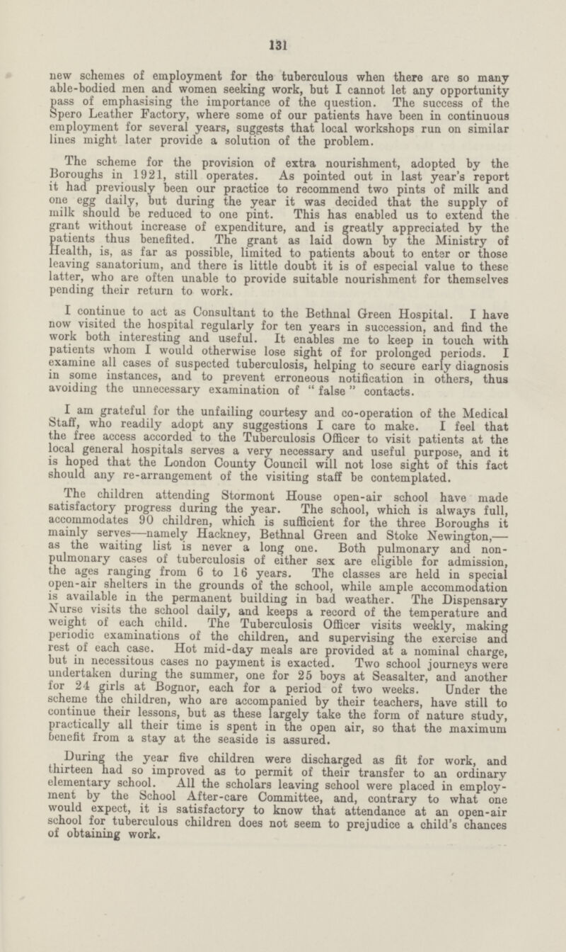 131 new schemes of employment for the tuberculous when there are so many able-bodied men and women seeking work, but I cannot let any opportunity pass of emphasising the importance of the question. The success of the Spero Leather Factory, where some of our patients have been in continuous employment for several years, suggests that local workshops run on similar lines might later provide a solution of the problem. The scheme for the provision of extra nourishment, adopted by the Boroughs in 1921, still operates. As pointed out in last year's report it had previously been our practice to recommend two pints of milk and one egg daily, but during the year it was decided that the supply of milk should be reduced to one pint. This has enabled us to extend the grant without increase of expenditure, and is greatly appreciated by the satients thus benefited. The grant as laid down by the Ministry of tealth, is, as far as possible, limited to patients about to enter or those leaving sanatorium, and there is little doubt it is of especial value to these latter, who are often unable to provide suitable nourishment for themselves pending their return to work. I continue to act as Consultant to the Bethnal Green Hospital. I have now visited the hospital regularly for ten years in succession, and find the work both interesting and useful. It enables me to keep in touch with patients whom I would otherwise lose sight of for prolonged periods. I examine all cases of suspected tuberculosis, helping to secure early diagnosis in some instances, and to prevent erroneous notification in others, thus avoiding the unnecessary examination of false contacts. I am grateful for the unfailing courtesy and co-operation of the Medical Staff, who readily adopt any suggestions I care to make. I feel that the free access accorded to the Tuberculosis Officer to visit patients at the local general hospitals serves a very necessary and useful purpose, and it is hoped that the London County Council will not lose sight of this fact should any re-arrangement of the visiting staff be contemplated. The children attending Stormont House open-air school have made satisfactory progress during the year. The school, which is always full, accommodates 90 children, which is sufficient for the three Boroughs it mainly serves—namely Hackney, Bethnal Green and Stoke Newington,— as the waiting list is never a long one. Both pulmonary and non pulmonary cases of tuberculosis of either sex are eligible for admission, the ages ranging from 6 to 16 years. The classes are held in special open-air shelters in the grounds of the school, while ample accommodation is available in the permanent building in bad weather. The Dispensary Nurse visits the school daily, and keeps a record of the temperature and weight of each child. The Tuberculosis Officer visits weekly, making periodic examinations of the children, and supervising the exercise and rest of each case. Hot mid-day meals are provided at a nominal charge, but in necessitous cases no payment is exacted. Two school journeys were undertaken during the summer, one for 25 boys at Seasalter, and another for 24 girls at Bognor, each for a period of two weeks. Under the scheme the children, who are accompanied by their teachers, have still to continue their lessons, but as these largely take the form of nature study, practically all their time is spent in the open air, so that the maximum benefit from a stay at the seaside is assured. During the year five children were discharged as fit for work, and thirteen had so improved as to permit of their transfer to an ordinary elementary school. All the scholars leaving school were placed in employ ment by the School After-care Committee, and, contrary to what one would expect, it is satisfactory to know that attendance at an open-air school for tuberculous children does not seem to prejudice a child's chances of obtaining work.