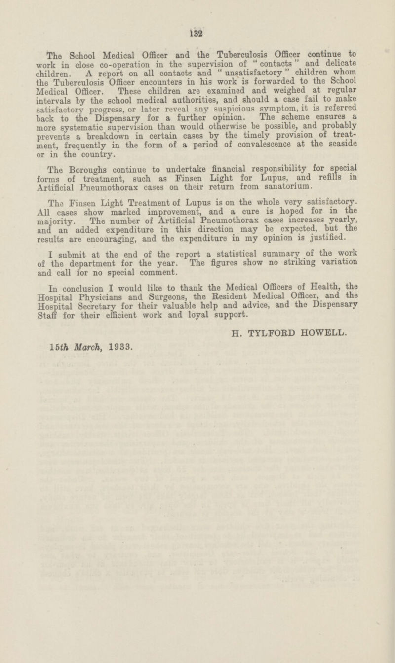 132 The School Medical Officer and the Tuberculosis Officer continue to work in close co-operation in the supervision of contacts and delicate children. A report on all contacts and unsatisfactory children whom the Tuberculosis Officer encounters in his work is forwarded to the School Medical Officer. These children are examined and weighed at regular intervals by the school medical authorities, and should a case fail to make satisfactory progress, or later reveal any suspicious symptom, it is referred back to the Dispensary for a further opinion. The scheme ensures a more systematic supervision than would otherwise be possible, and probably prevents a breakdown in certain cases by the timely provision of treat ment, frequently in the form of a period of convalescence at the seaside or in the country. The Boroughs continue to undertake financial responsibility for special forms of treatment, such as Finsen Light for Lupus, and refills in Artificial Pneumothorax cases on their return from sanatorium. The Finsen Light Treatment of Lupus is on the whole very satisfactory. All cases show marked improvement, and a cure is hoped for in the majority. The number of Artificial Pneumothorax cases increases yearly, and an added expenditure in this direction may be expected, but the results are encouraging, and the expenditure in my opinion is justified. I submit at the end of the report a statistical summary of the work of the department for the year. The figures show no striking variation and call for no special comment. In conclusion I would like to thank the Medical Officers of Health, the Hospital Physicians and Surgeons, the Resident Medical Officer, and the Hospital Secretary for their valuable help and advice, and the Dispensary Staff for their efficient work and loyal support. H. TYLFORD HOWELL. 15th March, 1933.