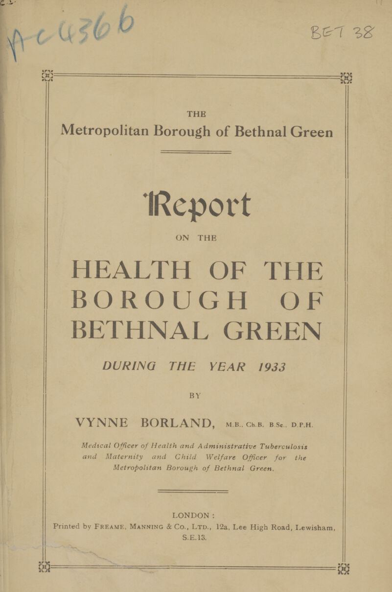 Ac 4366 BET 38 THE Metropolitan Borough of Bethnal Green Report ON THE HEALTH OF THE BOROUGH OF BETHNAL GREEN DURING THE YEAR 1933 BY VYNNE BORLAND, M.B.. Ch.B. B.Sc.. D.P.H. Medical Officer of Health and Administrative Tuberculosis and Maternity and Child Welfare Officer for the Metropolitan Borough of Bethnal Green. LONDON: Printed by Freame, Manning & Co., Ltd., 12a, Lee High Road, Lewisham, S.E.13.