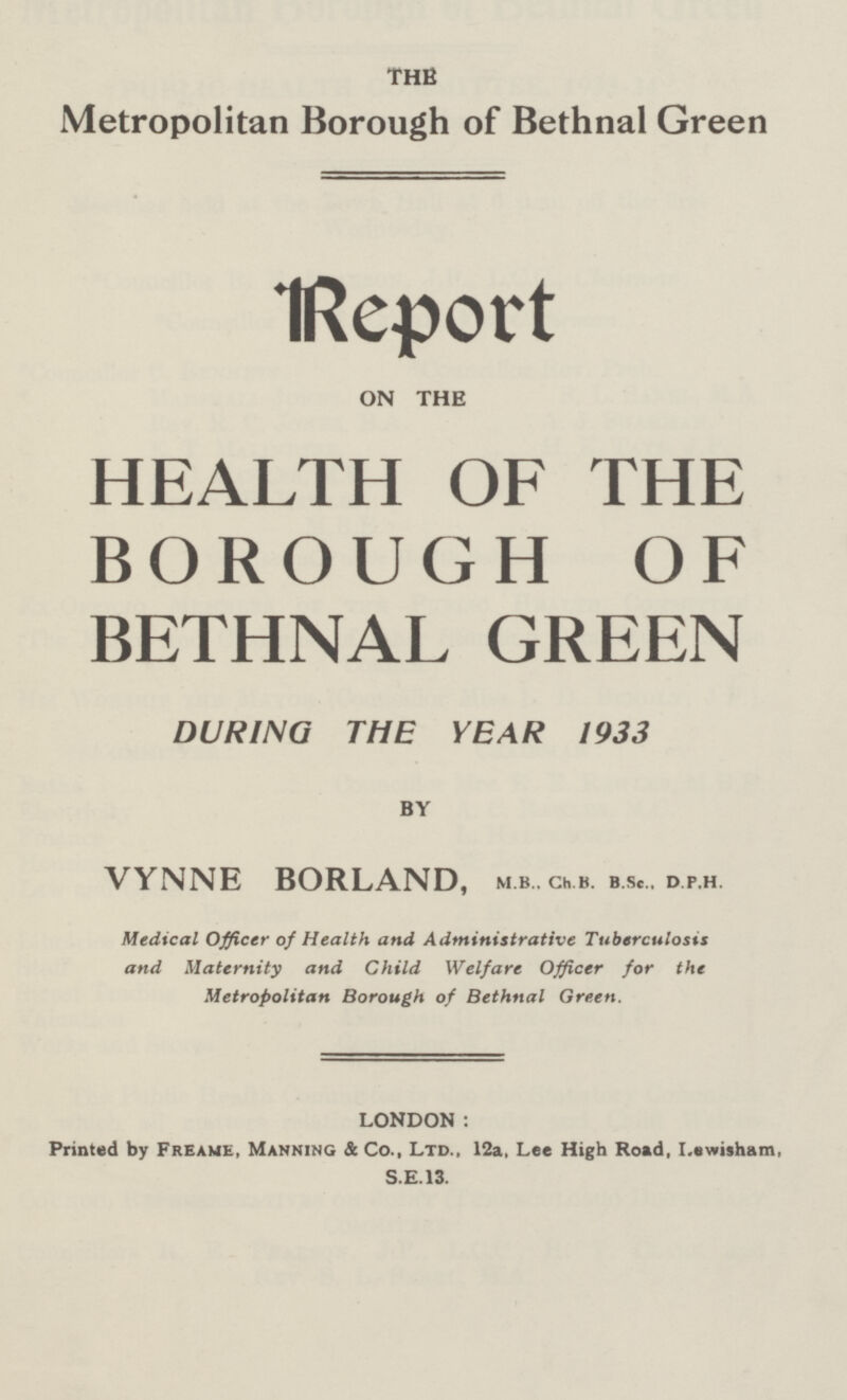 THE Metropolitan Borough of Bethnal Green Report on the HEALTH OF THE BOROUGH OF BETHNAL GREEN DURING THE YEAR 1933 BY VYNNE BORLAND, M.b., Ch.b. B.Sc., d.p.h. Medical Officer of Health and Administrative Tuberculosa and Maternity and Child Welfare Officer for the Metropolitan Borough of Bethnal Green. LONDON: Printed by Freame, Manning & Co., Ltd., 12a, Lee High Road, Lewisham, S.E.13.