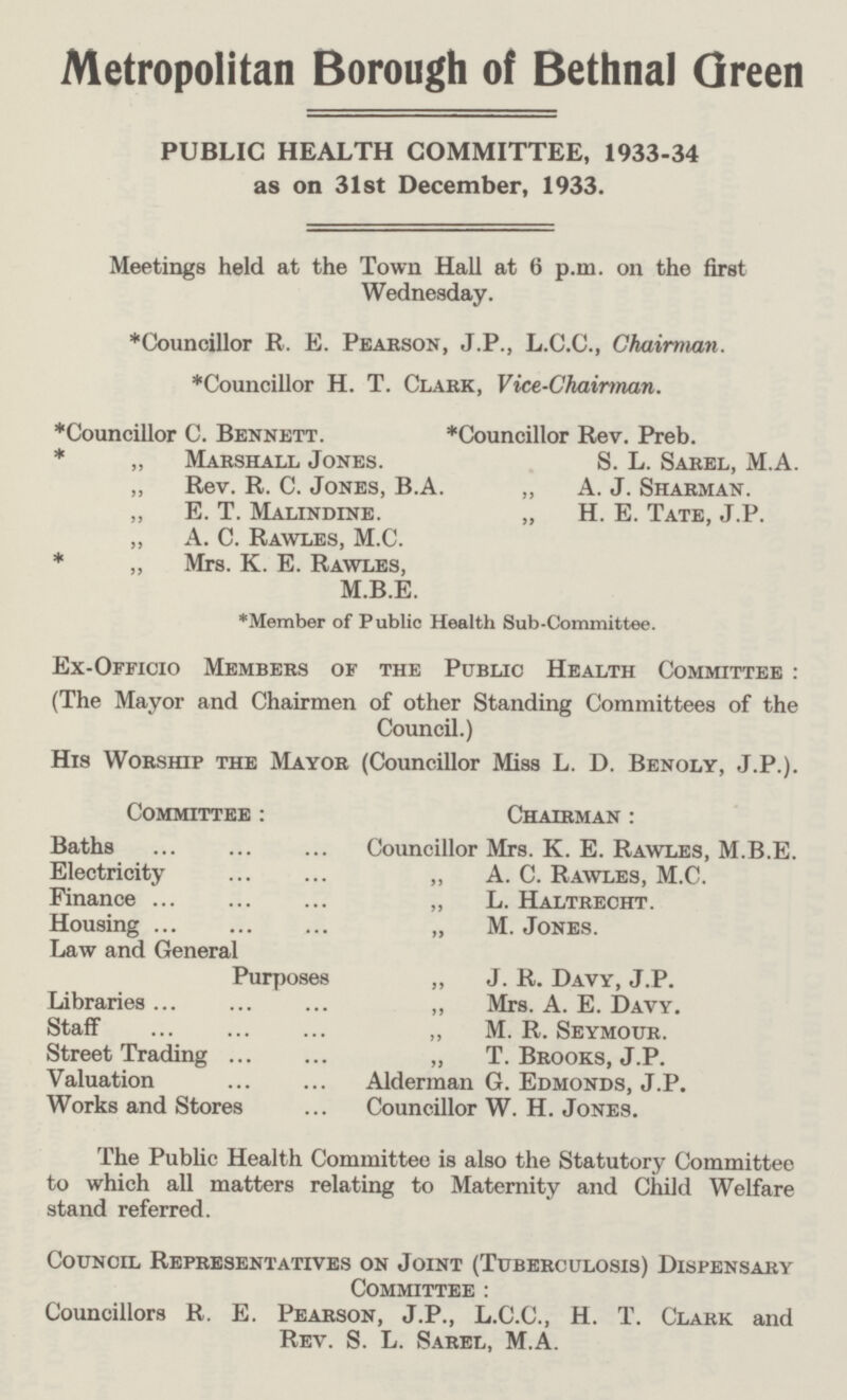 Metropolitan Borough of Bethnal Green PUBLIC HEALTH COMMITTEE, 1933-34 as on 31st December, 1933. Meetings held at the Town Hall at 6 p.m. on the first Wednesday. *Councillor R. E. Pearson, J.P., L.C.C., Chairman. *Councillor H. T. Clark, Vice-Chairman. *Councillor C. Bennett. * „ Marshall Jones. „ Rev. R. C. Jones, B.A ,, E. T. Malindine. „ A. C. Rawles, M.C. * „ Mrs. K. E. Rawles, M.B.E. *Councillor Rev. Preb. S. L. Sarel, M.A „ A. J. Sharman. „ H. E. Tate, J.P. *Member of Public Health Sub-Committee. Ex-Officio Members of the Public Health Committee: (The Mayor and Chairmen of other Standing Committees of the Council.) His Worship the Mayor (Councillor Miss L. D. Benoly, J.P.). Committee: Baths Electricity Finance Housing Law and General Purposes Libraries Staff Street Trading Valuation Works and Stores Chairman: Councillor Mrs. K. E. Rawles, M.B.E. „ A. C. Rawles, M.C. „ L. Haltrecht. „ M. Jones. „ J. R. Davy, J.P. „ Mrs. A. E. Davy. „ M. R. Seymour. „ T. Brooks, J.P. Alderman G. Edmonds, J.P. Councillor W. H. Jones. The Public Health Committee is also the Statutory Committee to which all matters relating to Maternity and Child Welfare stand referred. Council Representatives on Joint (Tuberculosis) Dispensary Committee : Councillors R. E. Pearson, J.P., L.C.C., H. T. Clark and Rev. S. L. Sarel, M.A.