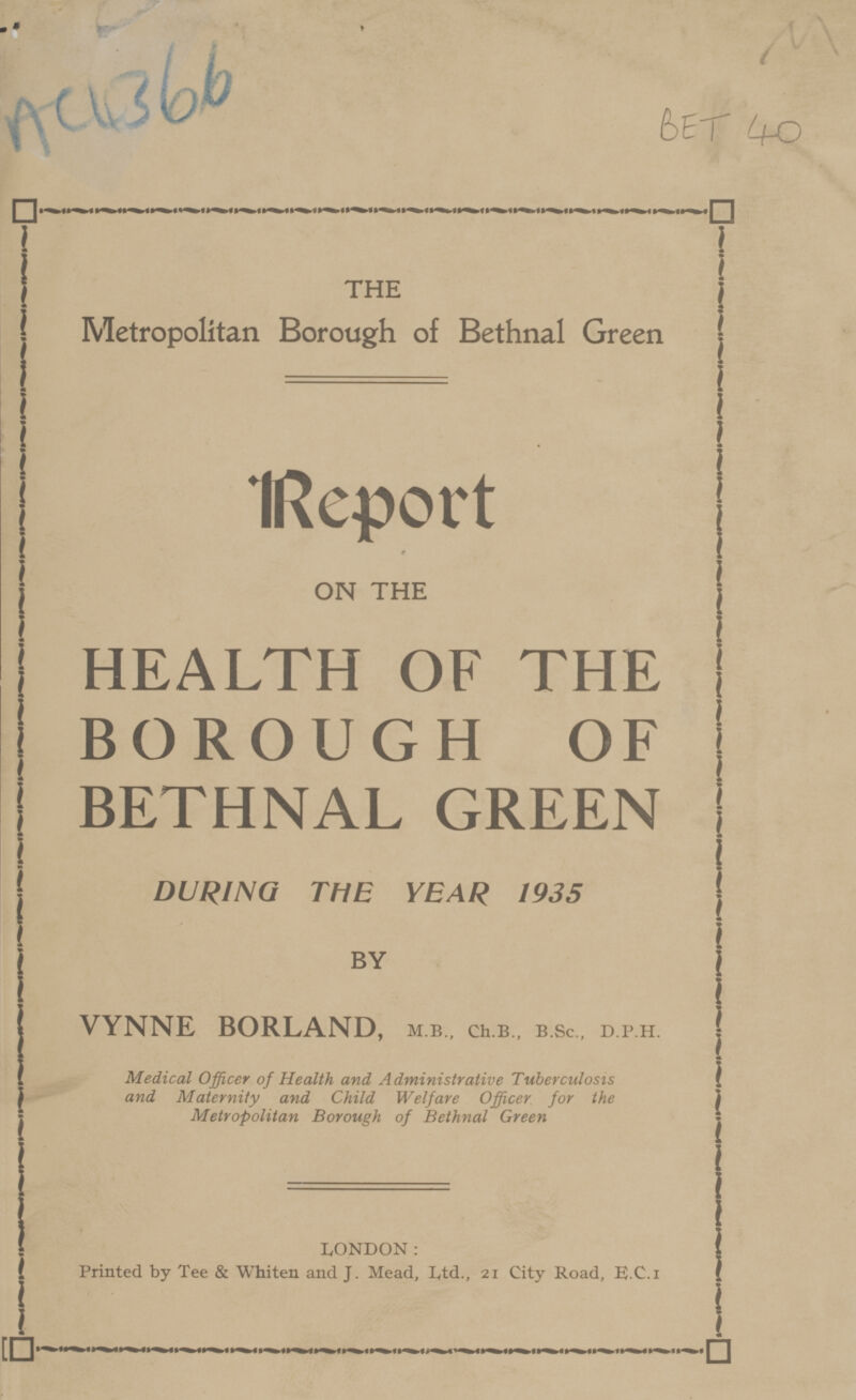 * AC4366 BET 40 THE Metropolitan Borough of Bethnal Green Report ON THE HEALTH OF THE BOROUGH OF BETHNAL GREEN DURING THE YEAR 1935 BY VYNNE BORLAND, m.b., ch.b., b.sc., d.p.h. Medical Officer of Health and Administrative Tuberculosis and Maternity and Child Welfare Officer for the Metropolitan Borough of Bethnal Green LONDON: Printed by Tee & Whiten and J. Mead, Ltd., 21 City Road, E.C.I