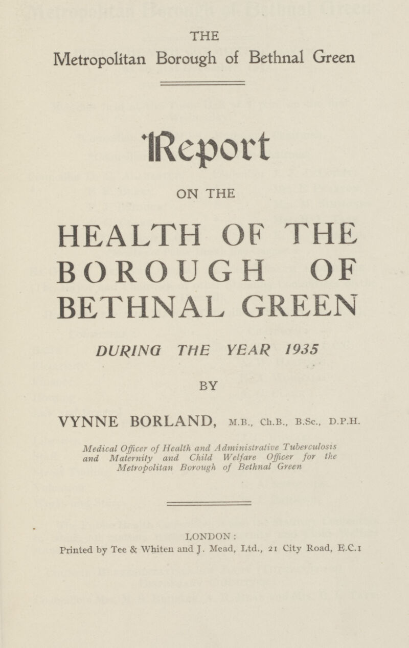 THE Metropolitan. Borough of Bethnal Green Report ON THE HEALTH OF THE BOROUGH OF BETHNAL GREEN DURING THE YEAR 1935 BY VYNNE BORLAND, m.b., ch.b., b.sc., d.p.h. Medical Officer of Health and Administrative Tuberculosis and Maternity and Child Welfare Officer for the Metropolitan Borough of Bethnal Green LONDON: Printed by Tee & Whiten and J. Mead, Ltd., 21 City Road, E.C.I