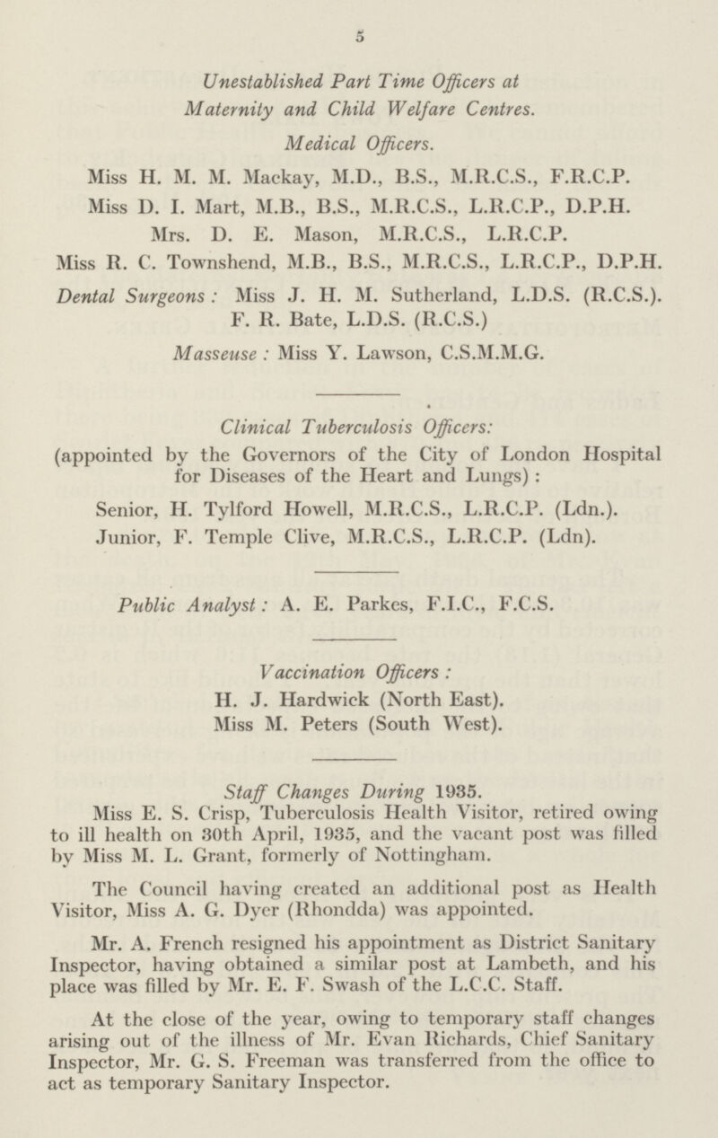 5 Unestablished Part Time Officers at Maternity and Child Welfare Centres. Medical Officers. Miss H. M. M. Mackay, M.D., B.S., M.R.C.S., F.R.C.P. Miss D. I. Mart, M.B., B.S., M.R.C.S., L.R.C.P., D.P.H. Mrs. D. E. Mason, M.R.C.S., L.R.C.P. Miss R. C. Townshend, M.B., B.S., M.R.C.S., L.R.C.P., D.P.H. Dental Surgeons : Miss J. H. M. Sutherland, L.D.S. (R.C.S.). F. R. Bate, L.D.S. (R.C.S.) Masseuse : Miss Y. Lawson, C.S.M.M.G. Clinical Tuberculosis Officers: (appointed by the Governors of the City of London Hospital for Diseases of the Heart and Lungs): Senior, H. Tylford Howell, M.R.C.S., L.R.C.P. (Ldn.). Junior, F. Temple Clive, M.R.C.S., L.R.C.P. (Ldn). Public Analyst: A. E. Parkes, F.I.C., F.C.S. Vaccination Officers: H. J. Hardwiek (North East). Miss M. Peters (South West). Staff Changes During 1935. Miss E. S. Crisp, Tuberculosis Health Visitor, retired owing to ill health on 30th April, 1935, and the vacant post was filled by Miss M. L. Grant, formerly of Nottingham. The Council having created an additional post as Health Visitor, Miss A. G. Dyer (Rhondda) was appointed. Mr. A. French resigned his appointment as District Sanitary Inspector, having obtained a similar post at Lambeth, and his place was filled by Mr. E. F. Swash of the L.C.C. Staff. At the close of the year, owing to temporary staff changes arising out of the illness of Mr. Evan Richards, Chief Sanitary Inspector, Mr. G. S. Freeman was transferred from the office to act as temporary Sanitary Inspector.