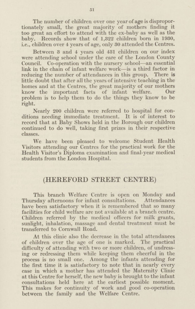51 The number of children over one year of age is dispropor tionately small, the great majority of mothers finding it too great an effort to attend with the ex-baby as well as the baby. Records show that of 1,322 children born in 1930, i.e., children over 4 years of age, only 30 attended the Centres. Between 3 and 4 years old 431 children on our index were attending school under the care of the London County Council. Co-operation with the nursery school—an essential link in the chain of infant welfare work—is a third factor in reducing the number of attendances in this group. There is little doubt that after all the years of intensive teaching in the homes and at the Centres, the great majority of our mothers know the important facts of infant welfare. Our problem is to help them to do the things they know to be right. Nearly 200 children were referred to hospital for con ditions needing immediate treatment. It is of interest to record that at Baby Shows held in the Borough our children continued to do well, taking first prizes in their respective classes. We have been pleased to welcome Student Health Visitors attending our Centres for the practical work for the Health Visitor's Diploma examination and final-year medical students from the London Hospital. (HEREFORD STREET CENTRE) This branch Welfare Centre is open on Monday and Thursday afternoons for infant consultations. Attendances have been satisfactory when it is remembered that so many facilities for child welfare are not available at a branch centre. Children referred by the medical officers for milk grants, sunlight, inhalation, massage and dental treatment must be transferred to Cornwall Road. At this clinic also the decrease in the total attendances of children over the age of one is marked. The practical difficulty of attending with two or more children, of undress ing or redressing them while keeping them cheerful in the process is no small one. Among the infants attending for the first time it is satisfactory to note that in nearly every case in which a mother has attended the Maternity Clinic at this Centre for herself, the new baby is brought to the infant consultations held here at the earliest possible moment. This makes for continuity of work and good co-operation between the family and the Welfare Centre,