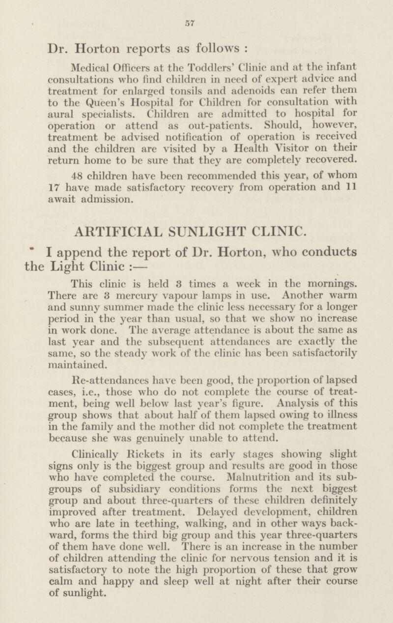 57 Dr. Horton reports as follows : Medical Officers at the Toddlers' Clinic and at the infant consultations who find children in need of expert advice and treatment for enlarged tonsils and adenoids can refer them to the Queen's Hospital for Children for consultation with aural specialists. Children are admitted to hospital for operation or attend as out-patients. Should, however, treatment be advised notification of operation is received and the children are visited by a Health Visitor on their return home to be sure that they are completely recovered. 48 children have been recommended this year, of whom 17 have made satisfactory recovery from operation and 11 await admission. ARTIFICIAL SUNLIGHT CLINIC. I append the report of Dr. Horton, who conducts the Light Clinic :— This clinic is held 3 times a week in the mornings. There are 3 mercury vapour lamps in use. Another warm and sunny summer made the clinic less necessary for a longer period in the year than usual, so that we show no increase in work done. The average attendance is about the same as last year and the subsequent attendances are exactly the same, so the steady work of the clinic has been satisfactorily maintained. Re-attendances have been good, the proportion of lapsed cases, i.e., those who do not complete the course of treat ment, being well below last year's figure. Analysis of this group shows that about half of them lapsed owing to illness in the family and the mother did not complete the treatment because she was genuinely unable to attend. Clinically liickets in its early stages showing slight signs only is the biggest group and results are good in those who have completed the course. Malnutrition and its sub groups of subsidiary conditions forms the next biggest group and about three-quarters of these children definitely improved after treatment. Delayed development, children who are late in teething, walking, and in other ways back ward, forms the third big group and this year three-quarters of them have done well. There is an increase in the number of children attending the clinic for nervous tension and it is satisfactory to note the high proportion of these that grow calm and happy and sleep well at night after their course of sunlight.