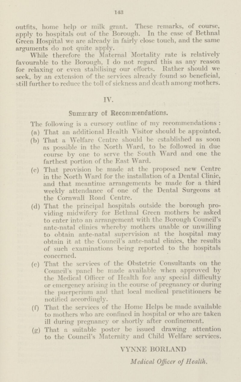 143 outfits, home help or milk grant. These remarks, of course, apply to hospitals out of the Borough. In the case of Bethnal Green Hospital we are already in fairly close touch, and the same arguments do not quite apply. While therefore the Maternal Mortality rate is relatively favourable to the Borough, I do not regard this as any reason for relaxing or even stabilising our efforts. Bather should we seek, by an extension of the services already found so beneficial, still further to reduce the toll of sickness and death among mothers. IV. Summary of Recommendations. The following is a cursory outline of my recommendations : (a) That an additional Health Visitor should be appointed. (b) That a Welfare Centre should be established as soon as possible in the North Ward, to be followed in due course by one to serve the South Ward and one the farthest portion of the East Ward. (c) That provision be made at the proposed new Centre in the North Ward for the installation of a Dental Clinic, and that meantime arrangements be made for a third weekly attendance of one of the Dental Surgeons at the Cornwall Road Centre. (d) That the principal hospitals outside the borough pro viding midwifery for Bethnal Green mothers be asked to enter into an arrangement with the Borough Council's ante-natal clinics whereby mothers unable or unwilling to obtain ante-natal supervision at the hospital may obtain it at the Council's ante-natal clinics, the results of such examinations being reported to the hospitals concerned. (c) That the services of the Obstetric Consultants on the Council's panel be made available when approved by the Medical Officer of Health for any special difficulty or emergency arising in the course of pregnancy or during the puerperium and that local medical practitioners be notified accordingly. (f) That the services of the Home Helps be made available to mothers who are confined in hospital or who are taken ill during pregnancy or shortly after confinement. (g) That a suitable poster be issued drawing attention to the Council's Maternity and Child Welfare services. VYNNE BORLAND Medical Officer of Health.