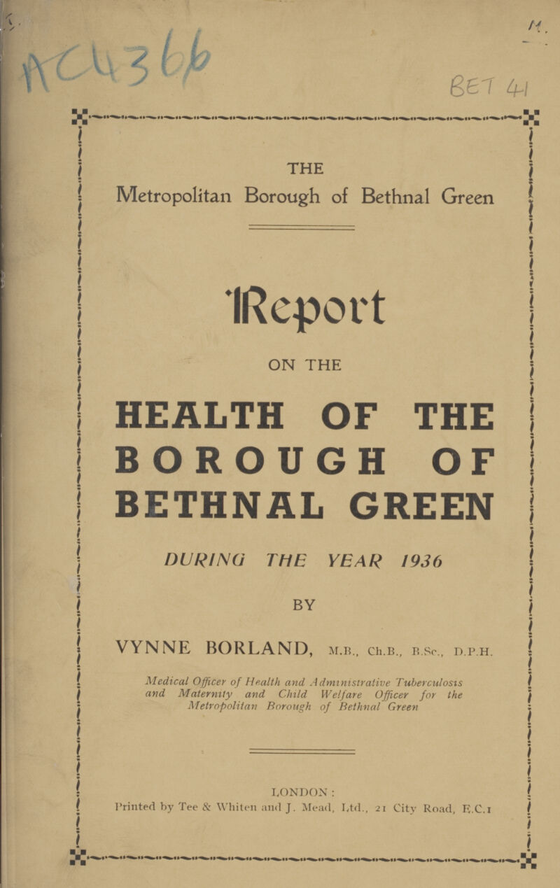 M. AC 4366 BET 41 THE Metropolitan Borough of Bethnal Green Report ON THE HEALTH OF THE BOROUGH OF BETHNAL GREEN DURING THE YEAR 1936 BY VYNNE BORLAND, M.B., Ch.B., B.Sc., D.P.H. Medical Officer of Health and Administrative Tuberculosis and Maternity and Child Welfare Officer for the Metropolitan Borough of Bethnal Green LONDON: Printed by Tee & Whiten an<l J. Mead, Ltd., 21 City Road, E.C.I