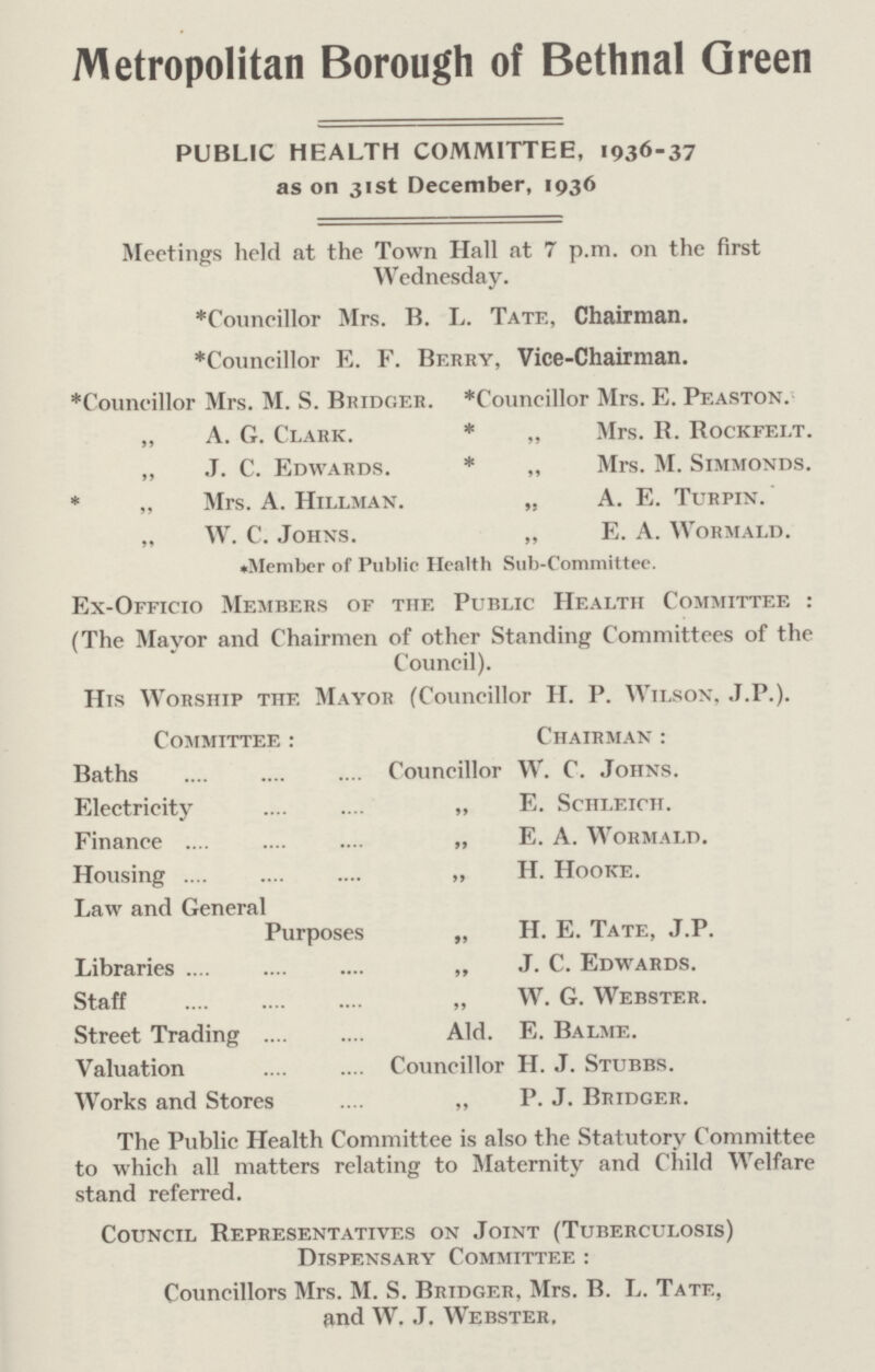 Metropolitan Borough of Bethnal Green PUBLIC HEALTH COMMITTEE, 1936-37 as on 31st December, 1936 Meetings held at the Town Hall at 7 p.m. on the first Wednesday. *Councillor Mrs. B. L. Tate, Chairman. *Councillor E. F. Berry, Vice-Chairman. *Councillor Mrs. M. S. Bridger. *Councillor Mrs. E. Peaston. „ A. G. Clark. * „ Mrs. R. Rockfelt. „ J. C. Edwards. * „ Mrs. M. Simmonds. * „ Mrs. A. Hillman. „ A. E. Turpin. „ W. C. Johns. „ E. A. Wormald. *Member of Public Health Sub-Committee. Ex-Officio Members of the Public Health Committee: (The Mayor and Chairmen of other Standing Committees of the Council). His Worship the Mayor (Councillor H. P. Wilson, J.P.). Committee: Chairman: Baths Councillor W. C. Johns. Electricity „ E. Schleich. Finance „ E. A. Wormald. Housing ,, H. Hooke. Law and General Purposes „ H. E. Tate, J.P. Libraries „ J. C. Edwards. Staff „ W. G. Webster. Street Trading Ald. E. Balme. Valuation Councillor H. J. Stubbs. Works and Stores „ P. J. Bridger. The Public Health Committee is also the Statutory Committee to which all matters relating to Maternity and Child Welfare stand referred. Council Representatives on Joint (Tuberculosis) Dispensary Committee: Councillors Mrs. M. S. Bridger, Mrs. B. L. Tate, and W. J. Webster.