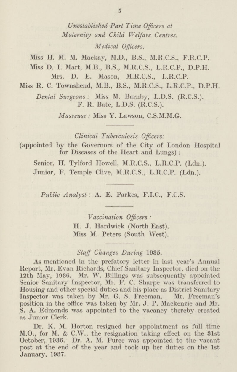 5 Unestablished Part Time Officers at Maternity and. Child Welfare Centres. Medical Officers. Miss H. M. M. Mackay, M.D., B.S., M.R.C.S., F.R.C.P. Miss D. I. Mart, M.B., B.S., M.R.C.S., L.R.C.P., D.P.H. Mrs. D. E. Mason, M.R.C.S., L.R.C.P. Miss R. C. Townshend, M.B., B.S., M.R.C.S., L.R.C.P., D.P.H. Dental Surgeons : Miss M. Barnby, L.D.S. (B.C.S.). F. R. Bate, L.D.S. (R.C.S.). Masseuse : Miss Y. Lawson, C.S.M.M.G. Clinical Tuberculosis Officers: (appointed by the Governors of the City of London Hospital for Diseases of the Heart and Lungs): Senior, H. Tylford Howell, M.R.C.S., L.R.C.P. (Ldn.). Junior, F. Temple Clive, M.R.C.S., L.R.C.P. (Ldn.). Public Analyst: A. E. Parkes, F.I.C., F.C.S. Vaccination Officers : H. J. Hardwick (North East). Miss M. Peters (South West). Staff Changes During 1935. As mentioned in the prefatory letter in last year's Annual Report, Mr. Evan Richards, Chief Sanitary Inspector, died on the 12th May, 1936. Mr. W. Billings was subsequently appointed Senior Sanitary Inspector, Mr. F. C. Sharpe was transferred to Housing and other special duties and his place as District Sanitary Inspector was taken by Mr. G. S. Freeman. Mr. Freeman's position in the office was taken by Mr. J. P. Mackenzie and Mr. S. A. Edmonds was appointed to the vacancy thereby created as Junior Clerk. Dr. K. M. Horton resigned her appointment as full time M.O., for M. & C.W., the resignation taking effect on the 31st October, 1936. Dr. A. M. Purce was appointed to the vacant post at the end of the year and took up her duties on the 1st January, 1937.