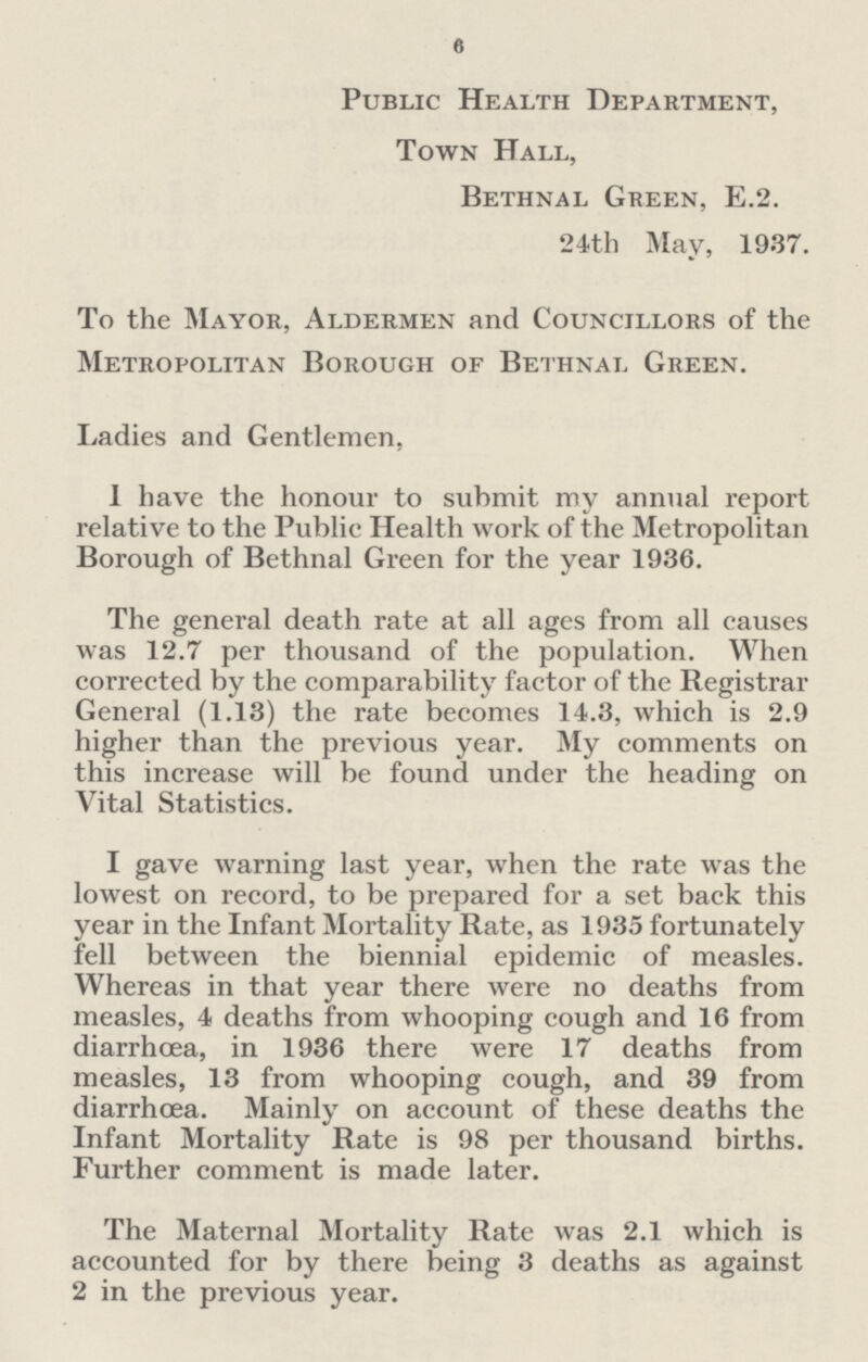 6 Public Health Department, Town Hall, Bethnal Green, E.2. 24th May, 1937. To the Mayor, Aldermen and Councillors of the Metropolitan Borough of Bethnal Green. Ladies and Gentlemen, I have the honour to submit my annual report relative to the Public Health work of the Metropolitan Borough of Bethnal Green for the year 1936. The general death rate at all ages from all causes was 12.7 per thousand of the population. When corrected by the comparability factor of the Registrar General (1.13) the rate becomes 14.3, which is 2.9 higher than the previous year. My comments on this increase will be found under the heading on Vital Statistics. I gave warning last year, when the rate was the lowest on record, to be prepared for a set back this year in the Infant Mortality Rate, as 1935 fortunately fell between the biennial epidemic of measles. Whereas in that year there were no deaths from measles, 4 deaths from whooping cough and 16 from diarrhcea, in 1936 there were 17 deaths from measles, 13 from whooping cough, and 39 from diarrhcea. Mainly on account of these deaths the Infant Mortality Rate is 98 per thousand births. Further comment is made later. The Maternal Mortality Rate was 2.1 which is accounted for by there being 3 deaths as against 2 in the previous year.