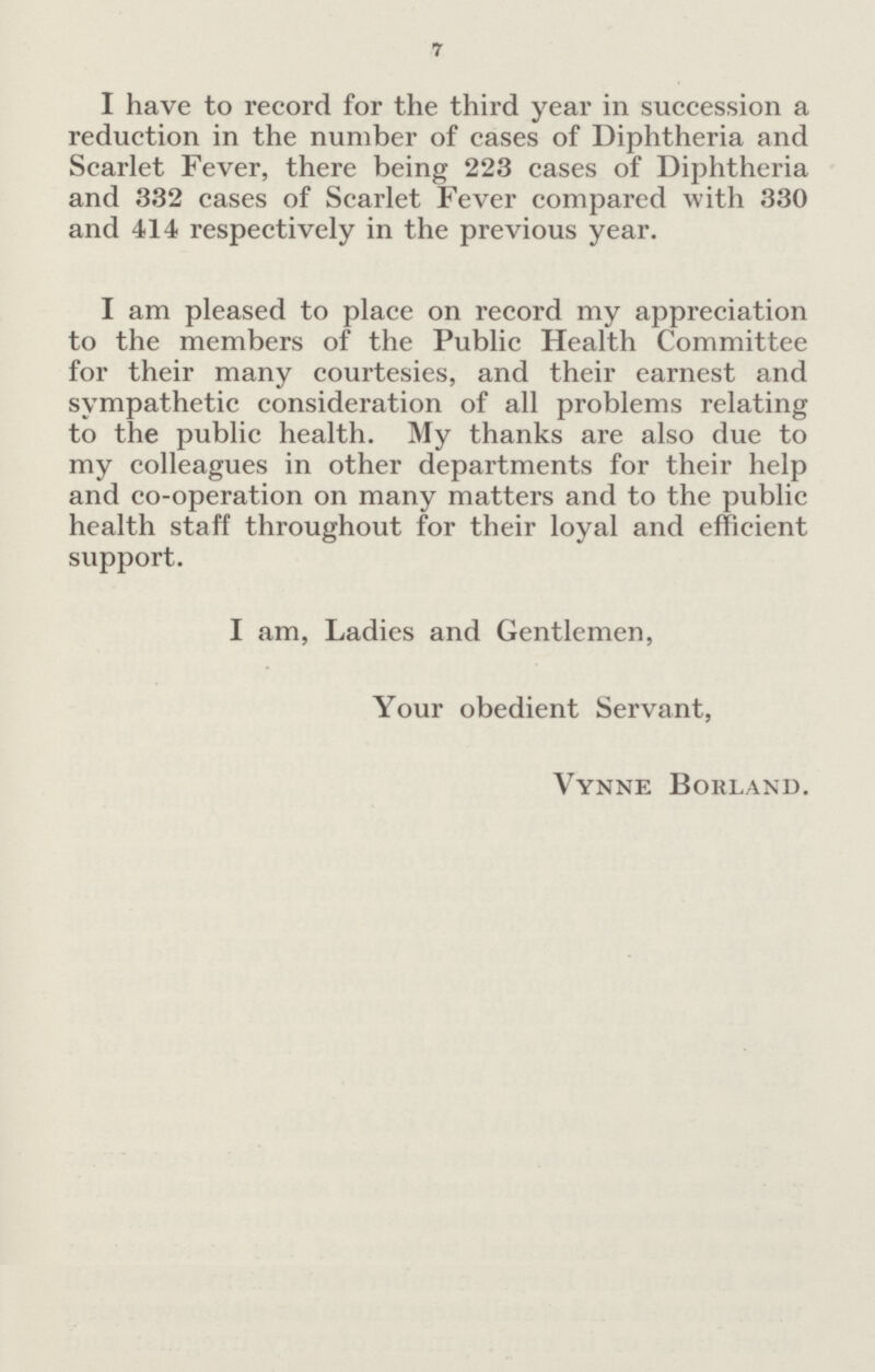 7 I have to record for the third year in succession a reduction in the number of cases of Diphtheria and Scarlet Fever, there being 223 cases of Diphtheria and 332 cases of Scarlet Fever compared with 330 and 414 respectively in the previous year. I am pleased to place on record my appreciation to the members of the Public Health Committee for their many courtesies, and their earnest and sympathetic consideration of all problems relating to the public health. My thanks are also due to my colleagues in other departments for their help and co-operation on many matters and to the public health staff throughout for their loyal and efficient support. I am, Ladies and Gentlemen, Your obedient Servant, Vynne Borland.