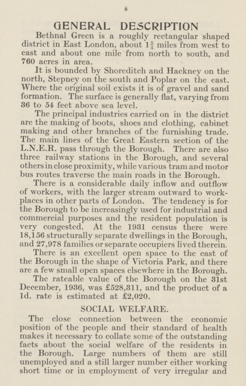 8 GENERAL DESCRIPTION Bethnal Green is a roughly rectangular shaped district in East London, about 1¾ miles from west to east and about one mile from north to south, and 760 acres in area. It is bounded by Shoreditch and Hackney on the north, Stepney on the south and Poplar on the east. Where the original soil exists it is of gravel and sand formation. The surface is generally flat, varying from 36 to 54 feet above sea level. The principal industries carried on in the district are the making of boots, shoes and clothing, cabinet making and other branches of the furnishing trade. The main lines of the Great Eastern section of the L.N.E.R. pass through the Borough. There are also three railway stations in the Borough, and several others in close proximity, while various tram and motor bus routes traverse the main roads in the Borough. There is a considerable daily inflow and outflow of workers, with the larger stream outward to work places in other parts of London. The tendency is for the Borough to be increasingly used for industrial and commercial purposes and the resident population is very congested. At the 1931 census there were 18,156 structurally separate dwellings in the Borough, and 27,978 families or separate occupiers lived therein. There is an excellent open space to the east of the Borough in the shape of Victoria Park, and there are a few small open spaces elsewhere in the Borough. The rateable value of the Borough on the 31st December, 1936, was £528,311, and the product of a Id. rate is estimated at £2,020. SOCIAL WELFARE. The close connection between the economic position of the people and their standard of health makes it necessary to collate some of the outstanding facts about the social welfare of the residents in the Borough. Large numbers of them are still unemployed and a still larger number either working short time or in employment of very irregular and