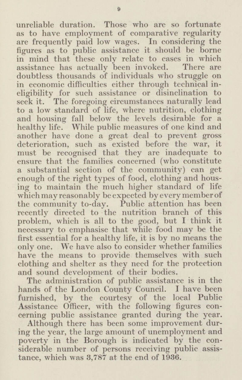 9 unreliable duration. Those who are so fortunate as to have employment of comparative regularity are frequently paid low wages. In considering the figures as to public assistance it should be borne in mind that these only relate to cases in which assistance has actually been invoked. There are doubtless thousands of individuals who struggle on in economic difficulties either through technical in eligibility for such assistance or disinclination to seek it. The foregoing circumstances naturally lead to a low standard of life, where nutrition, clothing and housing fall below the levels desirable for a healthy life. While public measures of one kind and another have done a great deal to prevent gross deterioration, such as existed before the war, it must be recognised that they are inadequate to ensure that the families concerned (who constitute a substantial section of the community) can get enough of the right types of food, clothing and hous ing to maintain the much higher standard of life which may reasonably be expected by every member of the community to-day. Public attention has been recently directed to the nutrition branch of this problem, which is all to the good, but I think it necessary to emphasise that while food may be the first essential for a healthy life, it is by no means the only one. We have also to consider whether families have the means to provide themselves with such clothing and shelter as they need for the protection and sound development of their bodies. The administration of public assistance is in the hands of the London County Council. I have been furnished, by the courtesy of the local Public Assistance Officer, with the following figures con cerning public assistance granted during the year. Although there has been some improvement dur ing the year, the large amount of unemployment and poverty in the Borough is indicated by the con siderable number of persons receiving public assis tance, which was 3,787 at the end of 1936.