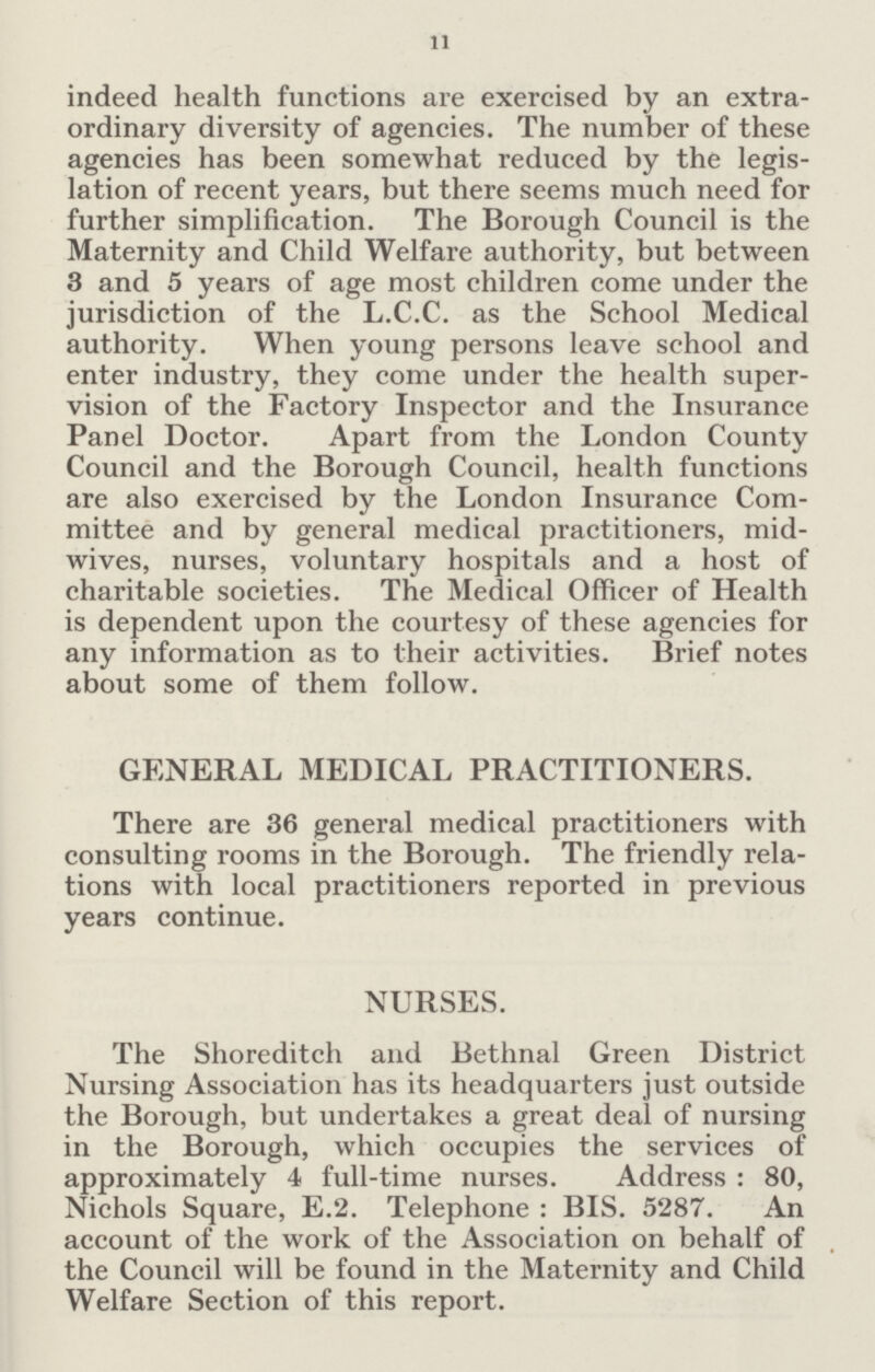 11 indeed health functions are exercised by an extra ordinary diversity of agencies. The number of these agencies has been somewhat reduced by the legis lation of recent years, but there seems much need for further simplification. The Borough Council is the Maternity and Child Welfare authority, but between 3 and 5 years of age most children come under the jurisdiction of the L.C.C. as the School Medical authority. When young persons leave school and enter industry, they come under the health super vision of the Factory Inspector and the Insurance Panel Doctor. Apart from the London County Council and the Borough Council, health functions are also exercised by the London Insurance Com mittee and by general medical practitioners, mid wives, nurses, voluntary hospitals and a host of charitable societies. The Medical Officer of Health is dependent upon the courtesy of these agencies for any information as to their activities. Brief notes about some of them follow. GENERAL MEDICAL PRACTITIONERS. There are 36 general medical practitioners with consulting rooms in the Borough. The friendly rela tions with local practitioners reported in previous years continue. NURSES. The Shoreditch and Bethnal Green District Nursing Association has its headquarters just outside the Borough, but undertakes a great deal of nursing in the Borough, which occupies the services of approximately 4 full-time nurses. Address: 80, Nichols Square, E.2. Telephone: BIS. 5287. An account of the work of the Association on behalf of the Council will be found in the Maternity and Child Welfare Section of this report.