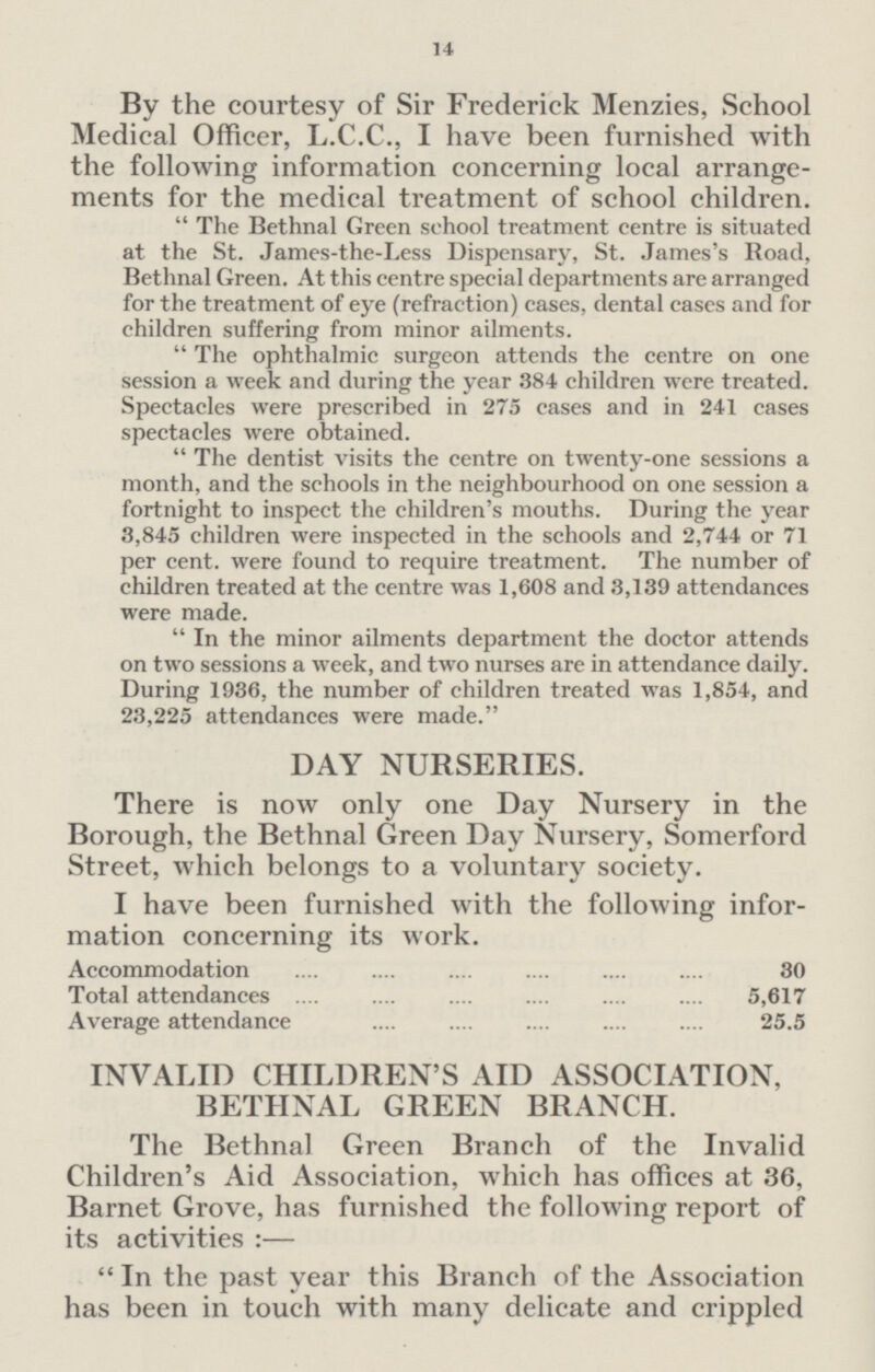 14 By the courtesy of Sir Frederick Menzies, School Medical Officer, L.C.C., I have been furnished with the following information concerning local arrange ments for the medical treatment of school children. The Bethnal Green school treatment centre is situated at the St. James-the-Less Dispensary, St. James's Boad, Bethnal Green. At this centre special departments are arranged for the treatment of eye (refraction) cases, dental cases and for children suffering from minor ailments. The ophthalmic surgeon attends the centre on one session a week and during the year 384 children were treated. Spectacles were prescribed in 275 cases and in 241 cases spectacles were obtained. The dentist visits the centre on twenty-one sessions a month, and the schools in the neighbourhood on one session a fortnight to inspect the children's mouths. During the year 3,845 children were inspected in the schools and 2,744 or 71 per cent. were found to require treatment. The number of children treated at the centre was 1,608 and 3,139 attendances were made. In the minor ailments department the doctor attends on two sessions a week, and two nurses are in attendance daily. During 1936, the number of children treated was 1,854, and 23,225 attendances were made. DAY NURSERIES. There is now only one Day Nursery in the Borough, the Bethnal Green Day Nursery, Somerford Street, which belongs to a voluntary society. I have been furnished with the following infor mation concerning its work. Accommodation 30 Total attendances 5,617 Average attendance 25.5 INVALID CHILDREN'S AID ASSOCIATION, BETHNAL GREEN BRANCH. The Bethnal Green Branch of the Invalid Children's Aid Association, which has offices at 36, Barnet Grove, has furnished the following report of its activities:— In the past year this Branch of the Association has been in touch with many delicate and crippled