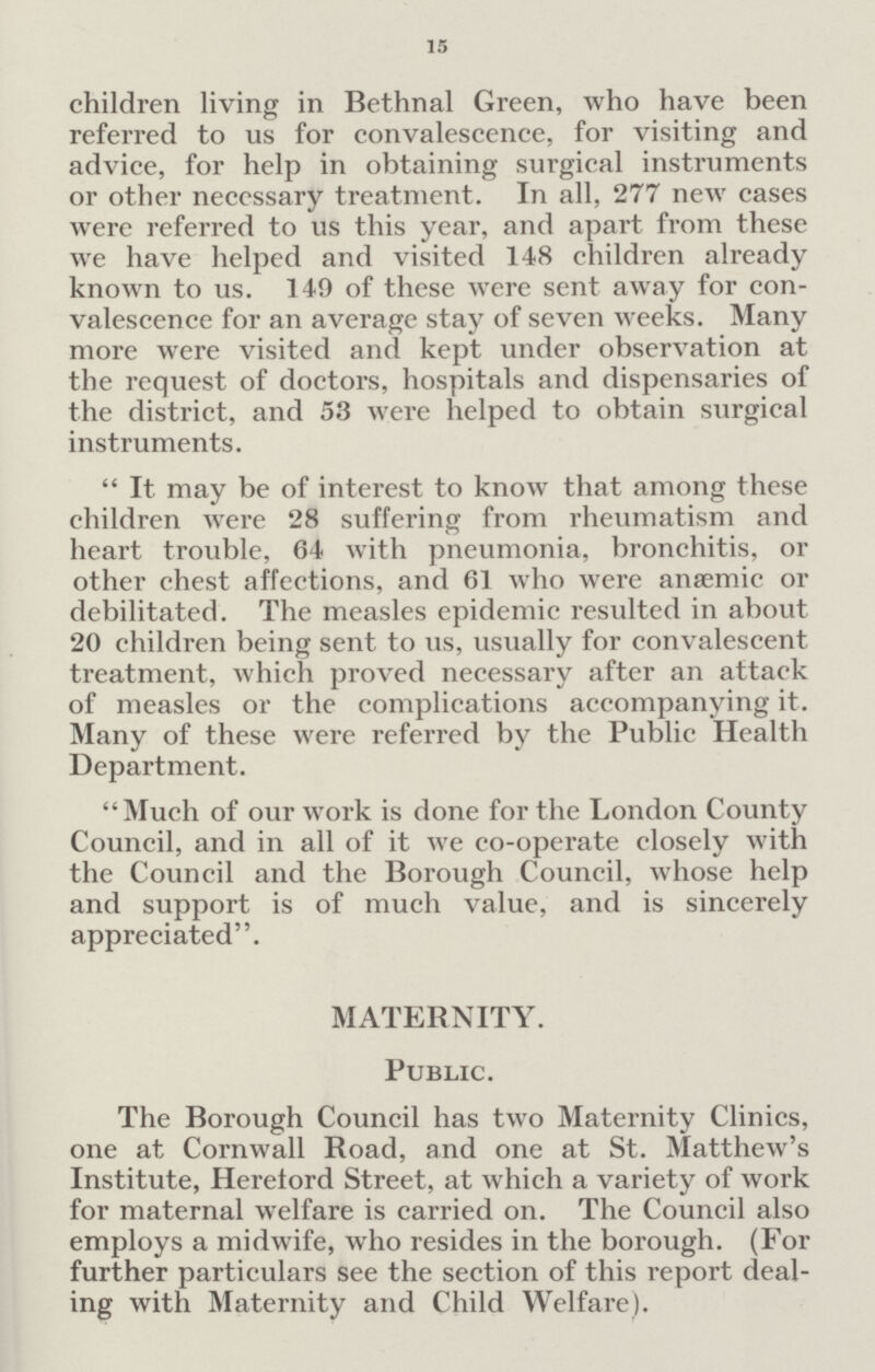 15 children living in Bethnal Green, who have been referred to us for convalescence, for visiting and advice, for help in obtaining surgical instruments or other necessary treatment. In all, 277 new cases were referred to us this year, and apart from these we have helped and visited 148 children already known to us. 149 of these were sent away for con valescence for an average stay of seven weeks. Many more were visited and kept under observation at the request of doctors, hospitals and dispensaries of the district, and 53 were helped to obtain surgical instruments. It may be of interest to know that among these children were 28 suffering from rheumatism and heart trouble, 64 with pneumonia, bronchitis, or other chest affections, and 61 who were anaemic or debilitated. The measles epidemic resulted in about 20 children being sent to us, usually for convalescent treatment, which proved necessary after an attack of measles or the complications accompanying it. Many of these were referred by the Public Health Department. Much of our work is done for the London County Council, and in all of it we co-operate closely with the Council and the Borough Council, whose help and support is of much value, and is sincerely appreciated. MATERNITY. Public. The Borough Council has two Maternity Clinics, one at Cornwall Road, and one at St. Matthew's Institute, Hereford Street, at which a variety of work for maternal welfare is carried on. The Council also employs a midwife, who resides in the borough. (For further particulars see the section of this report deal ing with Maternity and Child Welfare).