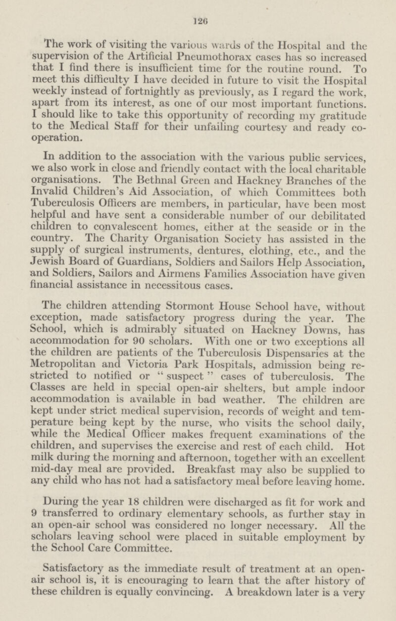 126 The work of visiting the various wards of the Hospital and the supervision of the Artificial Pneumothorax cases has so increased that I find there is insufficient time for the routine round. To meet this difficulty I have decided in future to visit the Hospital weekly instead of fortnightly as previously, as I regard the work, apart from its interest, as one of our most important functions. I should like to take this opportunity of recording my gratitude to the Medical Staff for their unfailing courtesy and ready co operation. In addition to the association with the various public services, we also work in close and friendly contact with the local charitable organisations. The Bethnal Green and Hackney Branches of the Invalid Children's Aid Association, of which Committees both Tuberculosis Officers are members, in particular, have been most helpful and have sent a considerable number of our debilitated children to convalescent homes, either at the seaside or in the country. The Charity Organisation Society has assisted in the supply of surgical instruments, dentures, clothing, etc., and the Jewish Board of Guardians, Soldiers and Sailors Help Association, and Soldiers, Sailors and Airmens Families Association have given financial assistance in necessitous cases. The children attending Stormont House School have, without exception, made satisfactory progress during the year. The School, which is admirably situated on Hackney Downs, has accommodation for 90 scholars. With one or two exceptions all the children are patients of the Tuberculosis Dispensaries at the Metropolitan and Victoria Park Hospitals, admission being re stricted to notified or suspect cases of tuberculosis. The Classes are held in special open-air shelters, but ample indoor accommodation is available in bad weather. The children are kept under strict medical supervision, records of weight and tem perature being kept by the nurse, who visits the school daily, while the Medical Officer makes frequent examinations of the children, and supervises the exercise and rest of each child. Hot milk during the morning and afternoon, together with an excellent mid-day meal are provided. Breakfast may also be supplied to any child who has not had a satisfactory meal before leaving home. During the year 18 children were discharged as fit for work and 9 transferred to ordinary elementary schools, as further stay in an open-air school was considered no longer necessary. All the scholars leaving school were placed in suitable employment by the School Care Committee. Satisfactory as the immediate result of treatment at an open air school is, it is encouraging to learn that the after history of these children is equally convincing. A breakdown later is a very