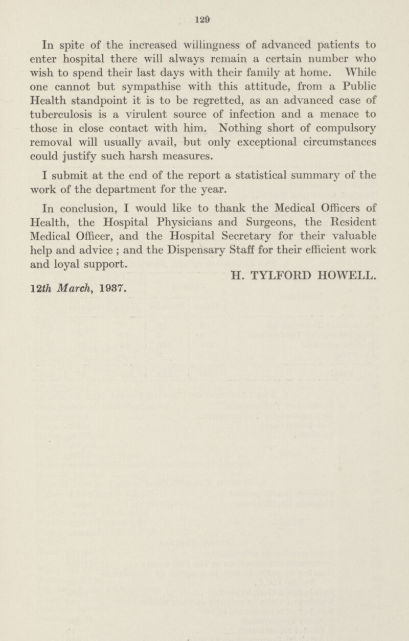 129 In spite of the increased willingness of advanced patients to enter hospital there will always remain a certain number who wish to spend their last days with their family at home. While one cannot but sympathise with this attitude, from a Public Health standpoint it is to be regretted, as an advanced case of tuberculosis is a virulent source of infection and a menace to those in close contact with him. Nothing short of compulsory removal will usually avail, but only exceptional circumstances could justify such harsh measures. I submit at the end of the report a statistical summary of the work of the department for the year. In conclusion, I would like to thank the Medical Officers of Health, the Hospital Physicians and Surgeons, the Resident Medical Officer, and the Hospital Secretary for their valuable help and advice ; and the Dispensary Staff for their efficient work and loyal support. H. TYLFORD HOWELL. 12th March, 1937.