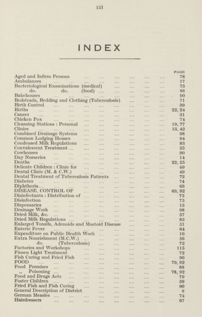 131 INDEX PAGE Aged and Infirm Persons 78 Ambulances 17 Bacteriological Examinations (medical) 75 do. do. (food) 88 Bakehouses 90 Bedsteads, Bedding and Clothing (Tuberculosis) 71 Birth Control 39 Births 22, 24 Cancer 31 Chicken Pox 74 Cleansing Stations: Personal 19, 77 Clinics 13, 42 Combined Drainage Systems 98 Common Lodging Houses 94 Condensed Milk Regulations 83 Convalescent Treatment 55 Cowhouses 90 Day Nurseries 14 Deaths 22, 25 Delicate Children: Clinic for 49 Dental Clinic (M. & C.W.) 49 Dental Treatment of Tuberculosis Patients 72 Diabetes 74 Diphtheria 63 DISEASE, CONTROL. OF 63, 92 Disinfectants: Distribution of 75 Disinfection 75 Dispensaries 13 Drainage Work 98 Dried Milk, &c. 57 Dried Milk Regulations 83 Enlarged Tonsils, Adenoids and Mastoid Disease 51 Enteric Fever 64 Expenditure on Public Health Work 10 Extra Nourishment (M.C.W.) 56 do. (Tuberculosis) 72 Factories and Workshops 115 Finsen Light Treatment 72 Fish Curing and Fried Fish 90 FOOD 79, 92 Food Premises 88 „ Poisoning 78, 92 Food and Drugs Acts 79 Foster Children 59 Fried Fish and Fish Curing 90 General Description of District 8 German Measles 74 Hairdressers 97
