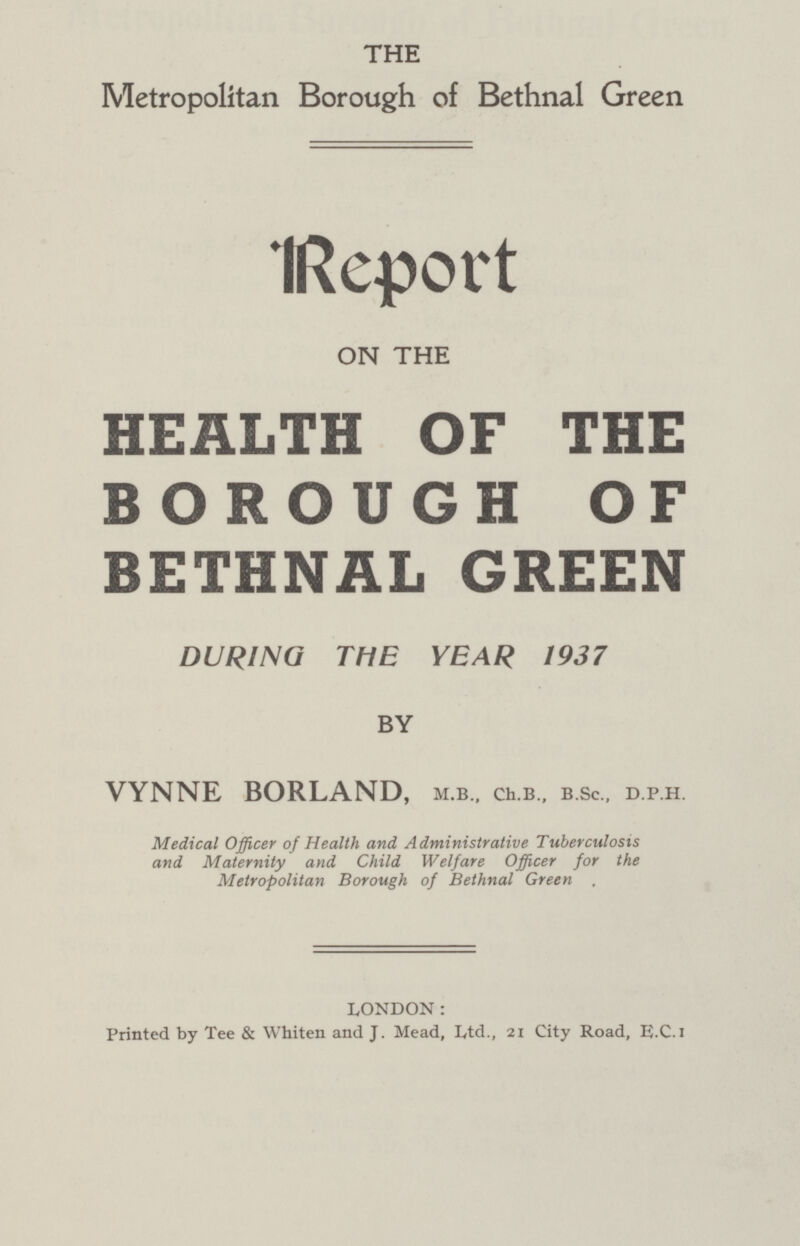 THE Metropolitan Borough of Bethnal Green Report ON THE HEALTH OF THE BOROUGH OF BETHNAL GREEN DURING THE YEAR 1937 BY VYNNE BORLAND, m.b., ch.b., b.sc., d.p.h. Medical Officer of Health and Administrative Tuberculosis and Maternity and Child Welfare Officer for the Metropolitan Borough of Bethnal Green . LONDON: Printed by Tee & Whiten and J. Mead, Ltd., 21 City Road, E.C.I