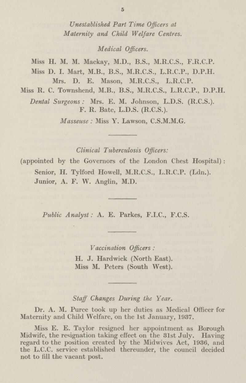 5 Unestablished Part Time Officers at Maternity and Child Welfare Centres. Medical Officers. Miss H. M. M. Mackay, M.D., B.S., M.R.C.S., F.R.C.P. Miss D. I. Mart, M.B., B.S., M.R.C.S., L.R.C.P., D.P.H. Mrs. D. E. Mason, M.R.C.S., L.R.C.P. Miss R. C. Townshend, M.B., B.S., M.R.C.S., L.R.C.P., D.P.H. Dental Surgeons : Mrs. E. M. Johnson, L.D.S. (R.C.S.). F. R. Bate, L.D.S. (R.C.S.). Masseuse : Miss Y. Lawson, C.S.M.M.G. Clinical Tuberculosis Officers: (appointed by the Governors of the London Chest Hospital) : Senior, H. Tylford Howell, M.R.C.S., L.R.C.P. (Ldn.). Junior, A. F. W. Anglin, M.D. Public Analyst: A. E. Parkes, F.I.C., F.C.S. Vaccination Officers: H. J. Hardwick (North East). Miss M. Peters (South West). Staff Changes During the Year. Dr. A. M. Puree took up her duties as Medical Officer for Maternity and Child Welfare, on the 1st January, 1937. Miss E. E. Taylor resigned her appointment as Borough Midwife, the resignation taking effect on the 31st July. Having regard to the position created by the Midwives Act, 1936, and the L.C.C. service established thereunder, the council decided not to fill the vacant post.