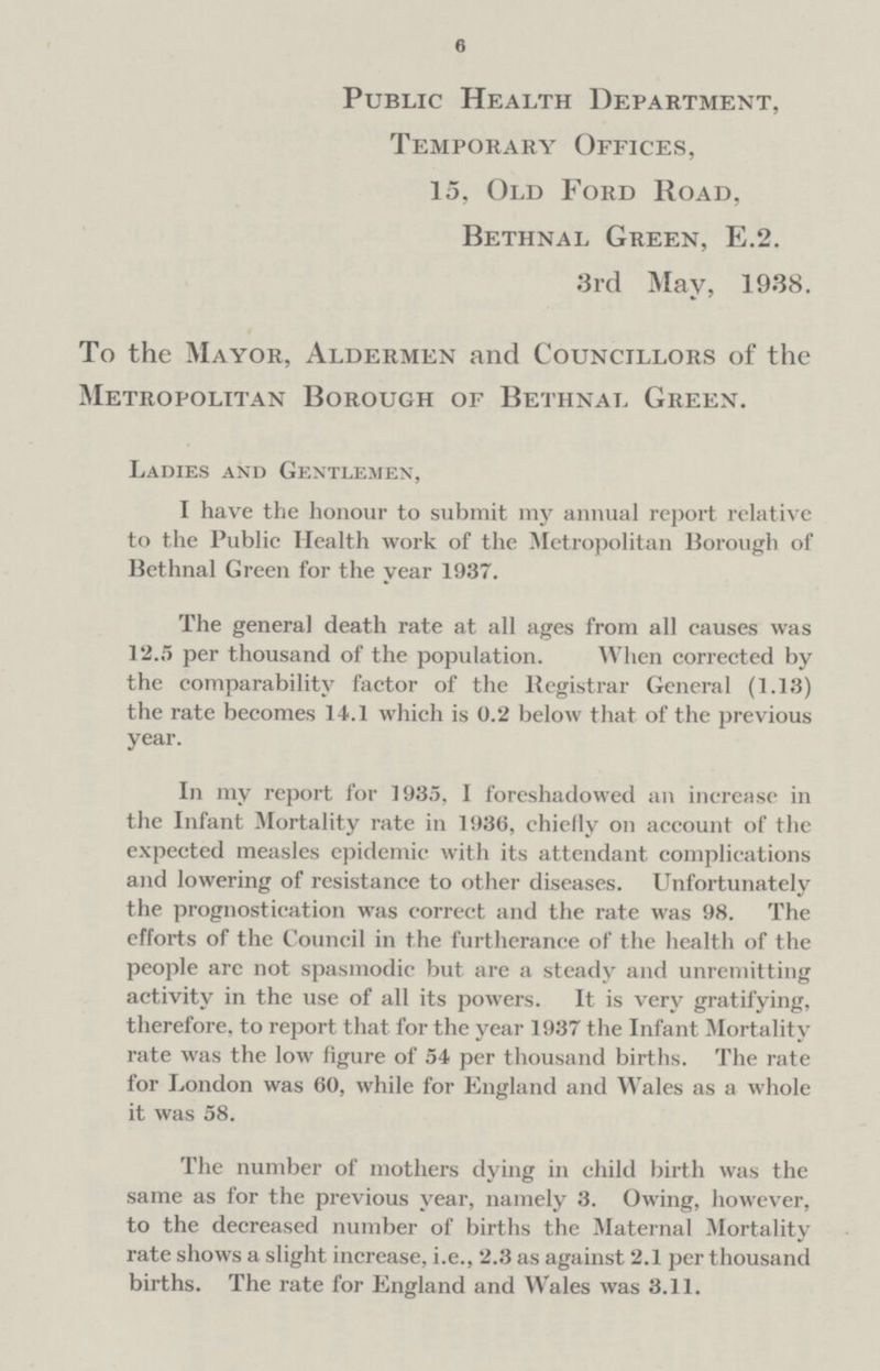 6 Public Health Department, Temporary Offices, 15, Old Ford Road, Bethnal Green, E.2. 3rd May, 1938. To the Mayor, Aldermen and Councillors of the Metropolitan Borough of Bethnal Green. Ladies and Gentlemen, I have the honour to submit my annual report relative to the Public Health work of the Metropolitan Borough of Bethnal Green for the year 1937. The general death rate at all ages from all causes was 12.5 per thousand of the population. When corrected by the comparability factor of the Registrar General (1.13) the rate becomes 14.1 which is 0.2 below that of the previous year. In my report for 1935, I foreshadowed an increase in the Infant Mortality rate in 1936, chiefly on account of the expected measles epidemic with its attendant complications and lowering of resistance to other diseases. Unfortunately the prognostication was correct and the rate was 98. The efforts of the Council in the furtherance of the health of the people arc not spasmodic but. are a steady and unremitting activity in the use of all its powers. It is very gratifying, therefore, to report that for the year 1937 the Infant Mortality rate was the low figure of 54 per thousand births. The rate for London was 60, while for England and Wales as a whole it was 58. The number of mothers dying in child birth was the same as for the previous year, namely 3. Owing, however, to the decreased number of births the Maternal Mortality rate shows a slight increase, i.e., 2.3 as against 2.1 per thousand births. The rate for England and Wales was 3.11.