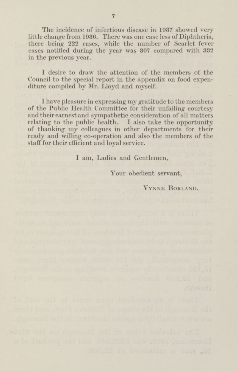 7 The incidence of infectious disease in 1937 showed very little change from 1936. There was one case less of Diphtheria, there being 222 cases, while the number of Scarlet fever cases notified during the year was 307 compared with 332 in the previous year. I desire to draw the attention of the members of the Council to the special report in the appendix on food expen diture compiled by Mr. Lloyd and myself. I have pleasure in expressing my gratitude to the members of the Public Health Committee for their unfailing courtesy and their earnest and sympathetic consideration of all matters relating to the public health. I also take the opportunity of thanking my colleagues in other departments for their ready and willing co-operation and also the members of the staff for their efficient and loyal service. I am, Ladies and Gentlemen, Your obedient servant, Vynne Borland.