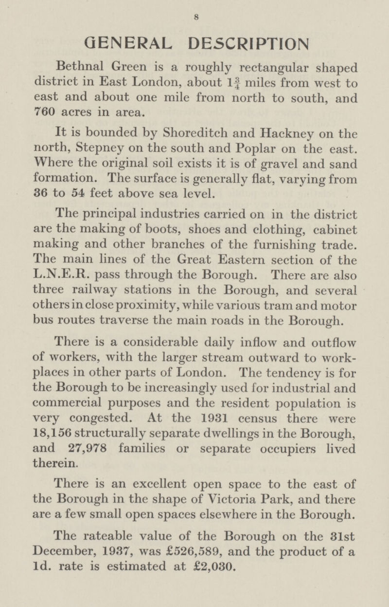 8 GENERAL DESCRIPTION Bethnal Green is a roughly rectangular shaped district in East London, about If miles from west to east and about one mile from north to south, and 760 acres in area. It is bounded by Shoreditch and Hackney on the north, Stepney on the south and Poplar on the east. Where the original soil exists it is of gravel and sand formation. The surface is generally flat, varying from 36 to 54 feet above sea level. The principal industries carried on in the district are the making of boots, shoes and clothing, cabinet making and other branches of the furnishing trade. The main lines of the Great Eastern section of the L.N.E.R. pass through the Borough. There are also three railway stations in the Borough, and several others in close proximity, while various tram and motor bus routes traverse the main roads in the Borough. There is a considerable daily inflow and outflow of workers, with the larger stream outward to work places in other parts of London. The tendency is for the Borough to be increasingly used for industrial and commercial purposes and the resident population is very congested. At the 1931 census there were 18,156 structurally separate dwellings in the Borough, and 27,978 families or separate occupiers lived therein. There is an excellent open space to the east of the Borough in the shape of Victoria Park, and there are a few small open spaces elsewhere in the Borough. The rateable value of the Borough on the 31st December, 1937, was £526,589, and the product of a Id. rate is estimated at £2,030.