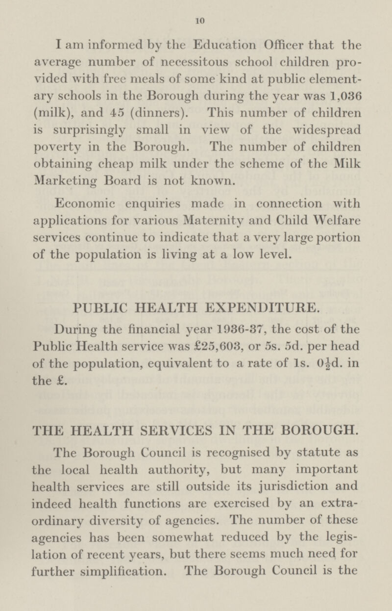 10 I am informed by the Education Officer that the average number of necessitous school children provided with free meals of some kind at public elementary schools in the Borough during the year was 1,036 (milk), and 45 (dinners). This number of children is surprisingly small in view of the widespread poverty in the Borough. The number of children obtaining cheap milk under the scheme of the Milk Marketing Board is not known. Economic enquiries made in connection with applications for various Maternity and Child Welfare services continue to indicate that a very large portion of the population is living at a low level. PUBLIC HEALTH EXPENDITURE. During the financial year 1936-37, the cost of the Public Health service was £25,603, or 5s. 5d. per head of the population, equivalent to a rate of 1. 0½d. in the £. THE HEALTH SERVICES IN THE BOROUGH. The Borough Council is recognised by statute as the local health authority, but many important health services are still outside its jurisdiction and indeed health functions are exercised by an extraordinary diversity of agencies. The number of these agencies has been somewhat reduced by the legislation of recent years, but there seems much need for further simplification. The Borough Council is the