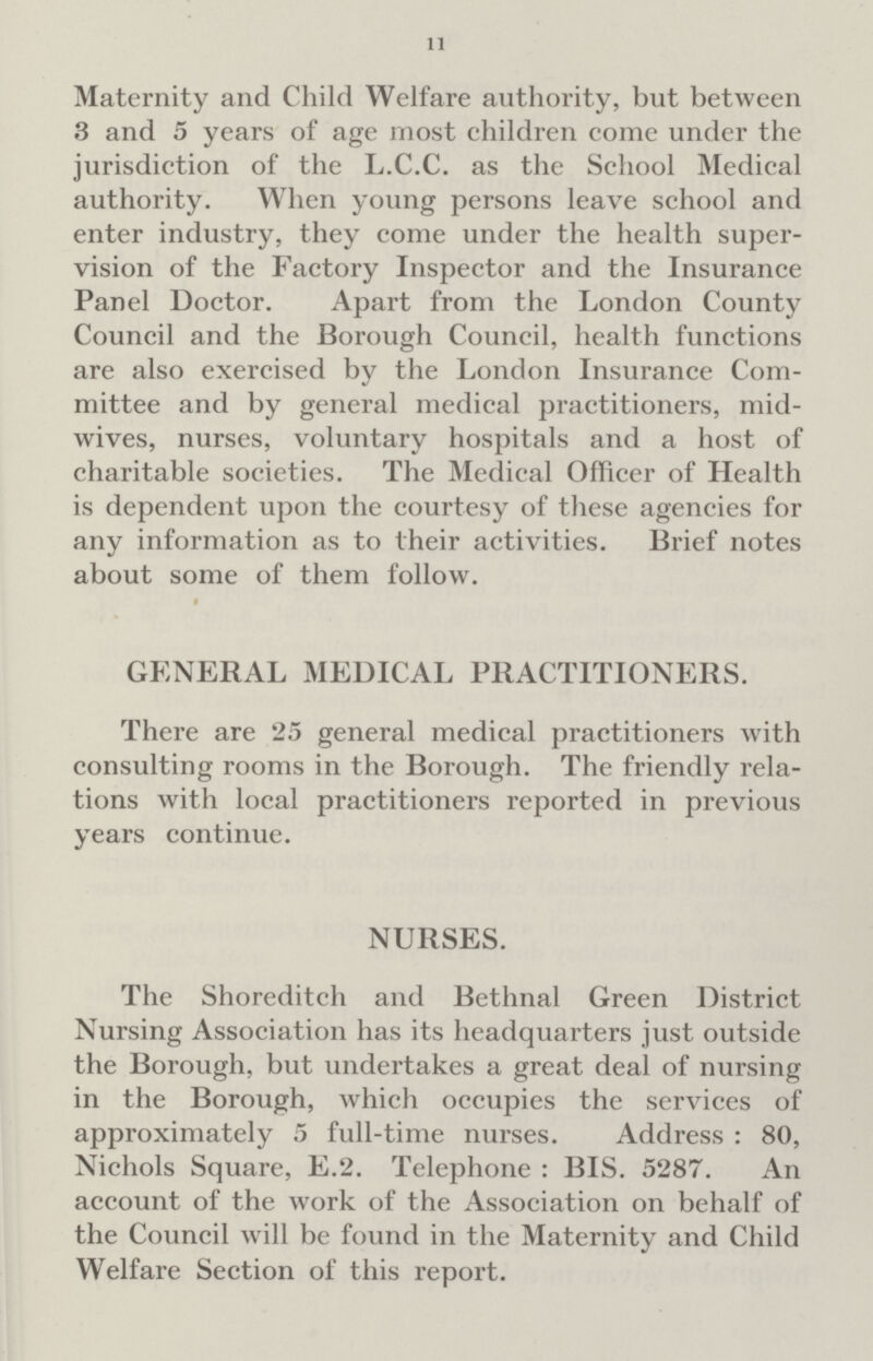 11 Maternity and Child Welfare authority, but between 3 and 5 years of age most children come under the jurisdiction of the L.C.C. as the School Medical authority. When young persons leave school and enter industry, they come under the health supervision of the Factory Inspector and the Insurance Panel Doctor. Apart from the London County Council and the Borough Council, health functions are also exercised by the London Insurance Committee and by general medical practitioners, midwives, nurses, voluntary hospitals and a host of charitable societies. The Medical Officer of Health is dependent upon the courtesy of these agencies for any information as to their activities. Brief notes about some of them follow. GENERAL MEDICAL PRACTITIONERS. There are 25 general medical practitioners with consulting rooms in the Borough. The friendly relations with local practitioners reported in previous years continue. NURSES. The Shoreditch and Bethnal Green District Nursing Association has its headquarters just outside the Borough, but undertakes a great deal of nursing in the Borough, which occupies the services of approximately 5 full-time nurses. Address: 80, Nichols Square, E.2. Telephone: BIS. 5287. An account of the work of the Association on behalf of the Council will be found in the Maternity and Child Welfare Section of this report.