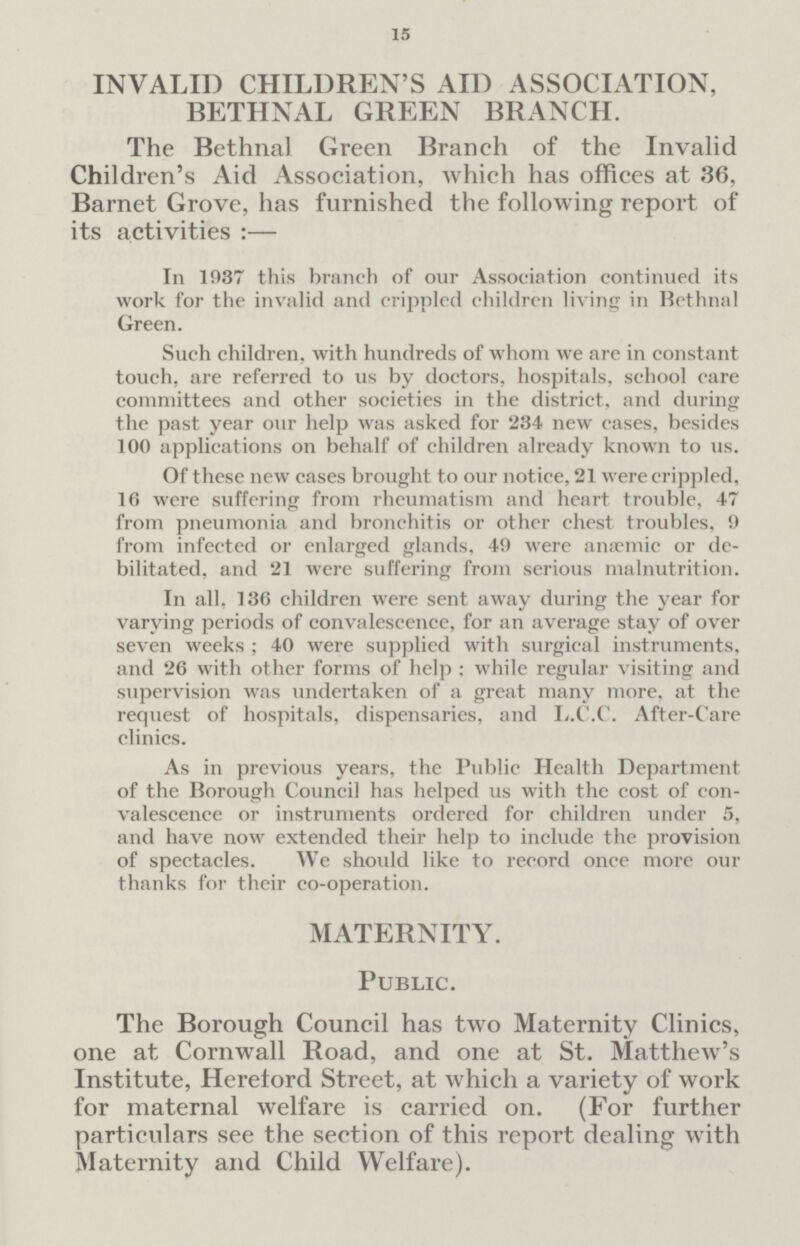 15 INVALID CHILDREN'S AID ASSOCIATION, BETHNAL GREEN BRANCH. The Bethnal Green Branch of the Invalid Children's Aid Association, which has offices at 36, Barnet Grove, has furnished the following report of its activities:— In 1937 this branch of our Association continued its work for the invalid and crippled children living in Bethnal Green. Such children, with hundreds of whom we are in constant touch, are referred to us by doctors, hospitals, school care committees and other societies in the district, and during the past year our help was asked for 234 new cases, besides 100 applications on behalf of children already known to us. Of these new cases brought to our notice, 21 were crippled, 16 were suffering from rheumatism and heart trouble, 47 from pneumonia and bronchitis or other chest troubles, 9 from infected or enlarged glands, 49 were anaemic or debilitated, and 21 were suffering from serious malnutrition. In all, 136 children were sent away during the year for varying periods of convalescence, for an average stay of over seven weeks; 40 were supplied with surgical instruments, and 26 with other forms of help; while regular visiting and supervision was undertaken of a great many more, at the request of hospitals, dispensaries, and L.C.C. After-Care clinics. As in previous years, the Public Health Department of the Borough Council has helped us with the cost of convalescence or instruments ordered for children under 5, and have now extended their help to include the provision of spectacles. We should like to record once more our thanks for their co-operation. MATERNITY. Public. The Borough Council has two Maternity Clinics, one at Cornwall Road, and one at St. Matthew's Institute, Heretord Street, at which a variety of work for maternal welfare is carried on. (For further particulars see the section of this report dealing with Maternity and Child Welfare).