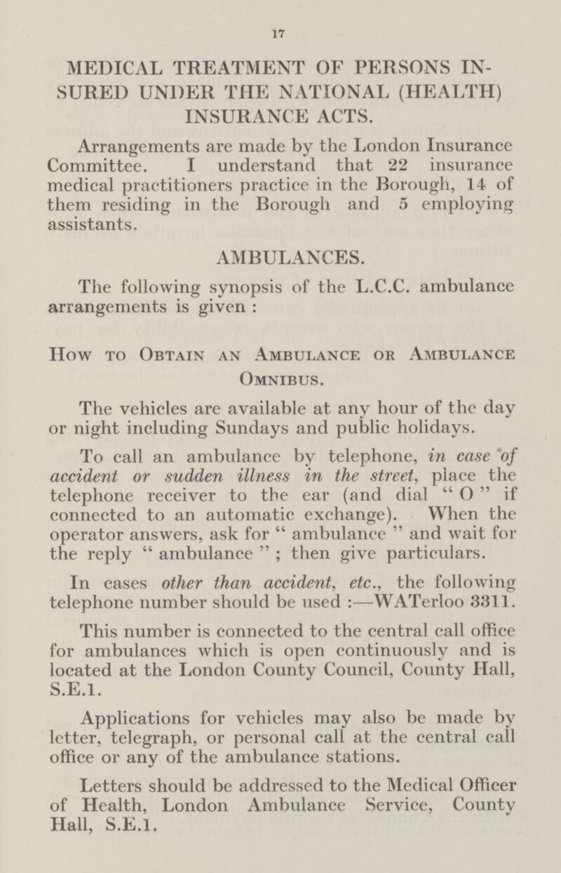17 MEDICAL TREATMENT OF PERSONS IN SURED UNDER THE NATIONAL (HEALTH) INSURANCE ACTS. Arrangements are made by the London Insurance Committee. I understand that 22 insurance medical practitioners practice in the Borough, 14 of them residing in the Borough and 5 employing assistants. AMBULANCES. The following synopsis of the L.C.C. ambulance arrangements is given : How to Obtain an Ambulance or Ambulance Omnibus. The vehicles are available at any hour of the day or night including Sundays and public holidays. To call an ambulance by telephone, in case of accident or sudden illness in the street, place the telephone receiver to the ear (and dial O if connected to an automatic exchange). When the operator answers, ask for ambulance and wait for the reply ambulance; then give particulars. In cases other than accident, etc., the following telephone number should be used:—WATerloo 3311. This number is connected to the central call office for ambulances which is open continuously and is located at the London County Council, County Hall, S.E.I. Applications for vehicles may also be made by letter, telegraph, or personal call at the central call office or any of the ambulance stations. Letters should be addressed to the Medical Officer of Health, London Ambulance Service, Countv Hall, S.E.I.