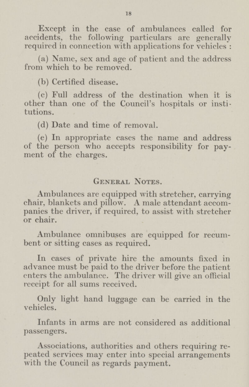 18 Except in the case of ambulances called for accidents, the following particulars are generally required in connection with applications for vehicles: (a) Name, sex and age of patient and the address from which to be removed. (b) Certified disease. (c) Full address of the destination when it is other than one of the Council's hospitals or institutions. (d) Date and time of removal. (e) In appropriate cases the name and address of the person who accepts responsibility for payment of the charges. General Notes. Ambulances are equipped with stretcher, carrying chair, blankets and pillow. A male attendant accompanies the driver, if required, to assist with stretcher or chair. Ambulance omnibuses are equipped for recumbent or sitting cases as required. In cases of private hire the amounts fixed in advance must be paid to the driver before the patient enters the ambulance. The driver will give an official receipt for all sums received. Only light hand luggage can be carried in the vehicles. Infants in arms are not considered as additional passengers. Associations, authorities and others requiring repeated services may enter into special arrangements with the Council as regards payment.