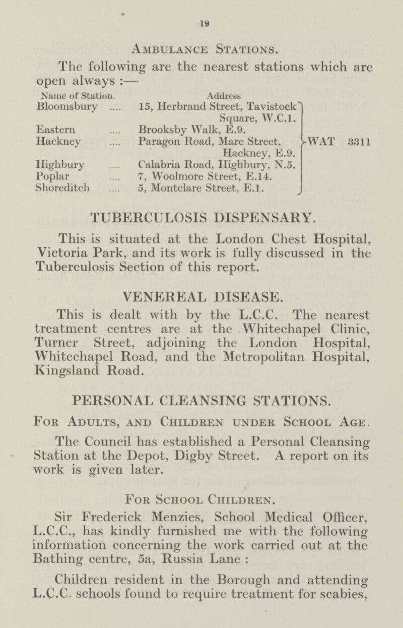 19 Ambulance Stations. The following are the nearest stations which are open always:— Name of Station. Address Bloomsbury 15, Herbrand Street, Tavistock Square, W.C.I. Eastern Brooksby Walk, E.9. Hackney Paragon Road, Mare Street, Hackney, E.9. Highbury Calabria Road, Highbury, N.5. Poplar 7, Woolmore Street, E.14. Shoreditch 5, Montclare Street, E.l.} WAT 3311 TUBERCULOSIS DISPENSARY. This is situated at the London Chest Hospital, Victoria Park, and its work is fully discussed in the Tuberculosis Section of this report. VENEREAL DISEASE. This is dealt with by the L.C.C. The nearest treatment centres are at the Whitechapel Clinic, Turner Street, adjoining the London Hospital, Whitechapel Road, and the Metropolitan Hospital, Kingsland Road. PERSONAL CLEANSING STATIONS. For Adults, and Children under School Age. The Council has established a Personal Cleansing Station at the Depot, Digby Street. A report on its work is given later. For School Children. Sir Frederick Menzies, School Medical Officer, L.C.C., has kindly furnished me with the following information concerning the work carried out at the Bathing centre, 5a, Russia Lane : Children resident in the Borough and attending L.C.C. schools found to require treatment for scabies,