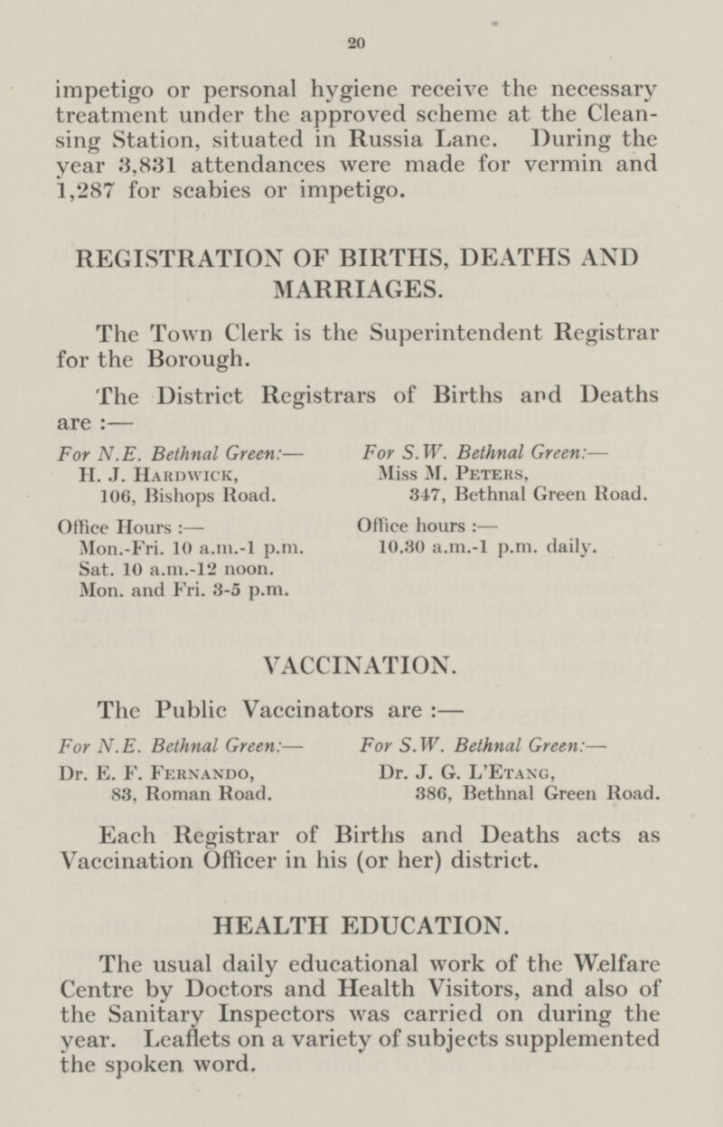 20 impetigo or personal hygiene receive the necessary treatment under the approved scheme at the Cleansing Station, situated in Russia Lane. During the year 3,831 attendances were made for vermin and 1,287 for scabies or impetigo. REGISTRATION OF BIRTHS, DEATHS AND MARRIAGES. The Town Clerk is the Superintendent Registrar for the Borough. The District Registrars of Births and Deaths are :— For N.E. Bethnal Green:— H. J. Hardwick, 106, Bishops Road. Office Hours:— Mon.-Fri. 10 a.m.-l p.m. Sat. 10 a.m.-12 noon. Mon. and Fri. 3-5 p.m. For S. W. Bethnal Green:— Miss M. Peters, 347, Bethnal Green Road. Office hours 10.30 a.m.-l p.m. daily. VACCINATION. The Public Vaccinators are:— For N.E. Bethnal Green:— Dr. E. F. Fernando, 83, Roman Road. For S. W. Bethnal Green:— Dr. J. G. L'Etang, 386, Bethnal Green Road. Each Registrar of Births and Deaths acts as Vaccination Officer in his (or her) district. HEALTH EDUCATION. The usual daily educational work of the Welfare Centre by Doctors and Health Visitors, and also of the Sanitary Inspectors was carried on during the year. Leaflets on a variety of subjects supplemented the spoken word.