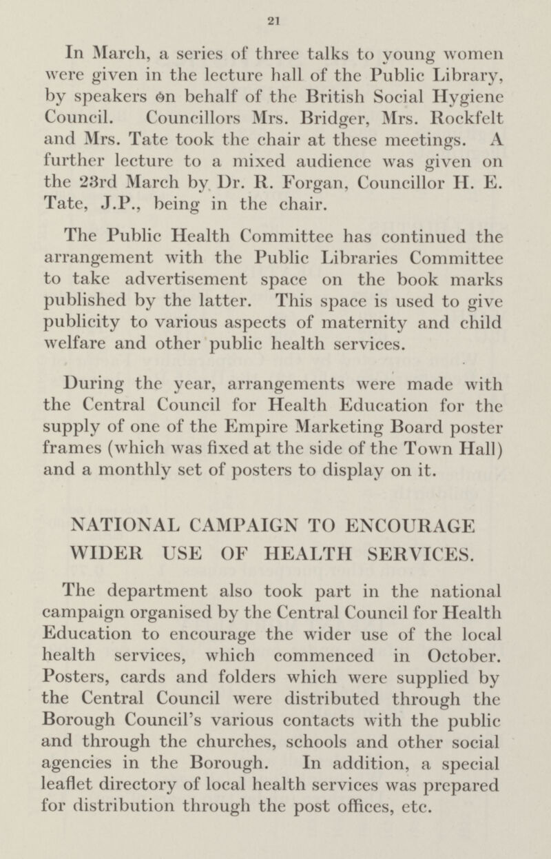 21 In March, a series of three talks to young women were given in the lecture hall of the Public Library, by speakers On behalf of the British Social Hygiene Council. Councillors Mrs. Bridger, Mrs. Rockfelt and Mrs. Tate took the chair at these meetings. A further lecture to a mixed audience was given on the 23rd March by Dr. R. Forgan, Councillor H. E. Tate, J.P., being in the chair. The Public Health Committee has continued the arrangement with the Public Libraries Committee to take advertisement space on the book marks published by the latter. This space is used to give publicity to various aspects of maternity and child welfare and other public health services. During the year, arrangements were made with the Central Council for Health Education for the supply of one of the Empire Marketing Board poster frames (which was fixed at the side of the Town Hall) and a monthly set of posters to display on it. NATIONAL CAMPAIGN TO ENCOURAGE WIDER USE OF HEALTH SERVICES. The department also took part in the national campaign organised by the Central Council for Health Education to encourage the wider use of the local health services, which commenced in October. Posters, cards and folders which were supplied by the Central Council were distributed through the Borough Council's various contacts with the public and through the churches, schools and other social agencies in the Borough. In addition, a special leaflet directory of local health services was prepared for distribution through the post offices, etc.