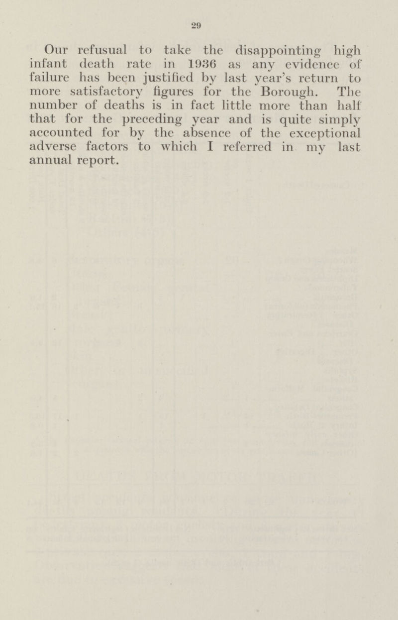 29 Our refusual to take the disappointing high infant death rate in 1936 as any evidence of failure has been justified by last year's return to more satisfactory figures for the Borough. The number of deaths is in fact little more than half that for the preceding year and is quite simply accounted for by the absence of the exceptional adverse factors to which I referred in my last annual report.