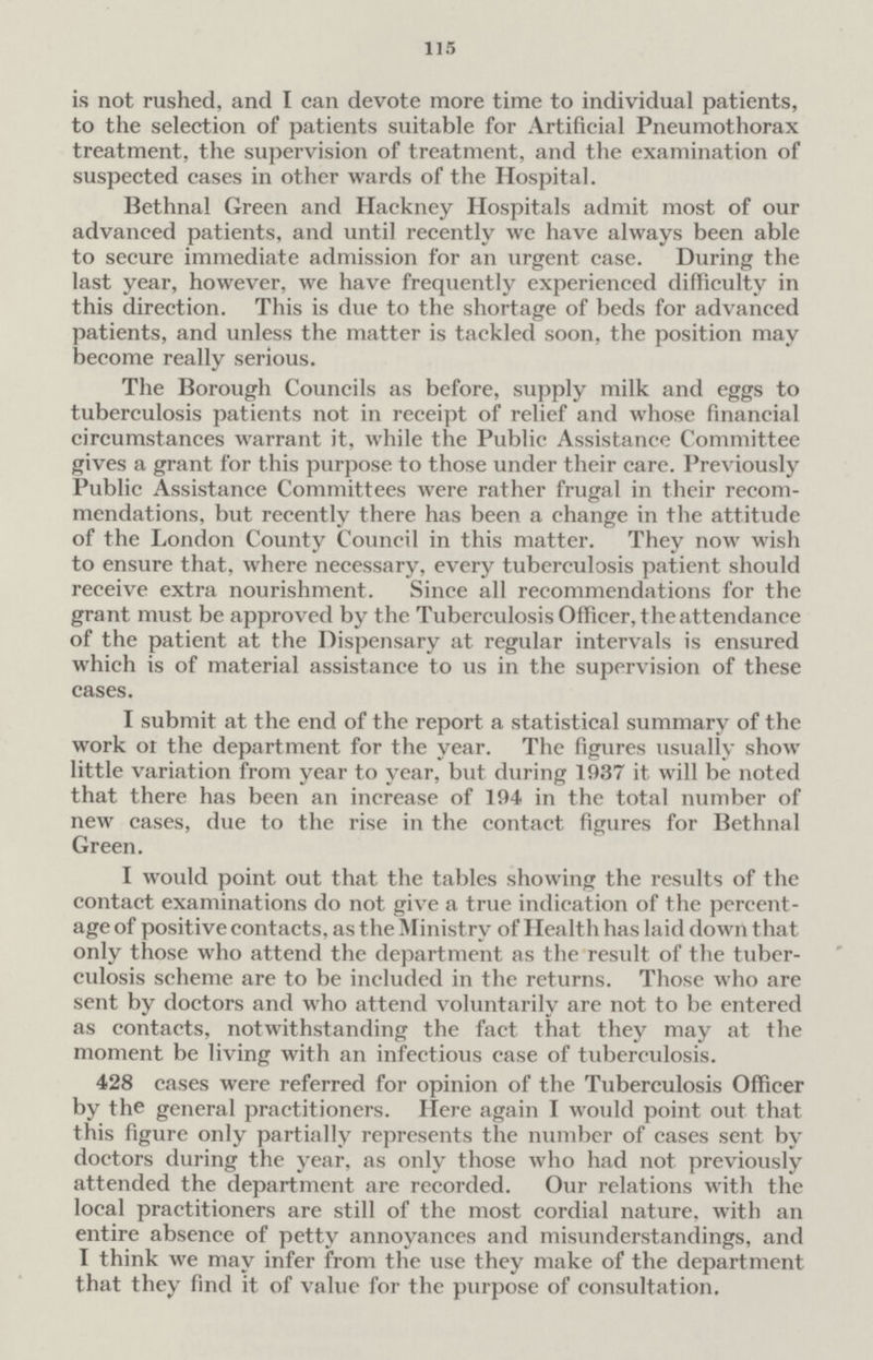 115 is not rushed, and I can devote more time to individual patients, to the selection of patients suitable for Artificial Pneumothorax treatment, the supervision of treatment, and the examination of suspected cases in other wards of the Hospital. Bethnal Green and Hackney Hospitals admit most of our advanced patients, and until recently we have always been able to secure immediate admission for an urgent case. During the last year, however, we have frequently experienced difficulty in this direction. This is due to the shortage of beds for advanced patients, and unless the matter is tackled soon, the position may become really serious. The Borough Councils as before, supply milk and eggs to tuberculosis patients not in receipt of relief and whose financial circumstances warrant it, while the Public Assistance Committee gives a grant for this purpose to those under their care. Previously Public Assistance Committees were rather frugal in their recom mendations, but recently there has been a change in the attitude of the London County Council in this matter. They now wish to ensure that, where necessary, every tuberculosis patient should receive extra nourishment. Since all recommendations for the grant must be approved by the Tuberculosis Officer, the attendance of the patient at the Dispensary at regular intervals is ensured which is of material assistance to us in the supervision of these cases. I submit at the end of the report a statistical summary of the work 01 the department for the year. The figures usually show little variation from year to year, but during 1937 it will be noted that there has been an increase of 194 in the total number of new cases, due to the rise in the contact figures for Bethnal Green. I would point out that the tables showing the results of the contact examinations do not give a true indication of the percent age of positive contacts, as the Ministry of Health has laid down that only those who attend the department as the result of the tuber culosis scheme are to be included in the returns. Those who are sent by doctors and who attend voluntarily are not to be entered as contacts, notwithstanding the fact that they may at the moment be living with an infectious case of tuberculosis. 428 cases were referred for opinion of the Tuberculosis Officer by the general practitioners. Here again I would point out that this figure only partially represents the number of cases sent by doctors during the year, as only those who had not previously attended the department are recorded. Our relations with the local practitioners are still of the most cordial nature, with an entire absence of petty annoyances and misunderstandings, and I think we may infer from the use they make of the department that they find it of value for the purpose of consultation.