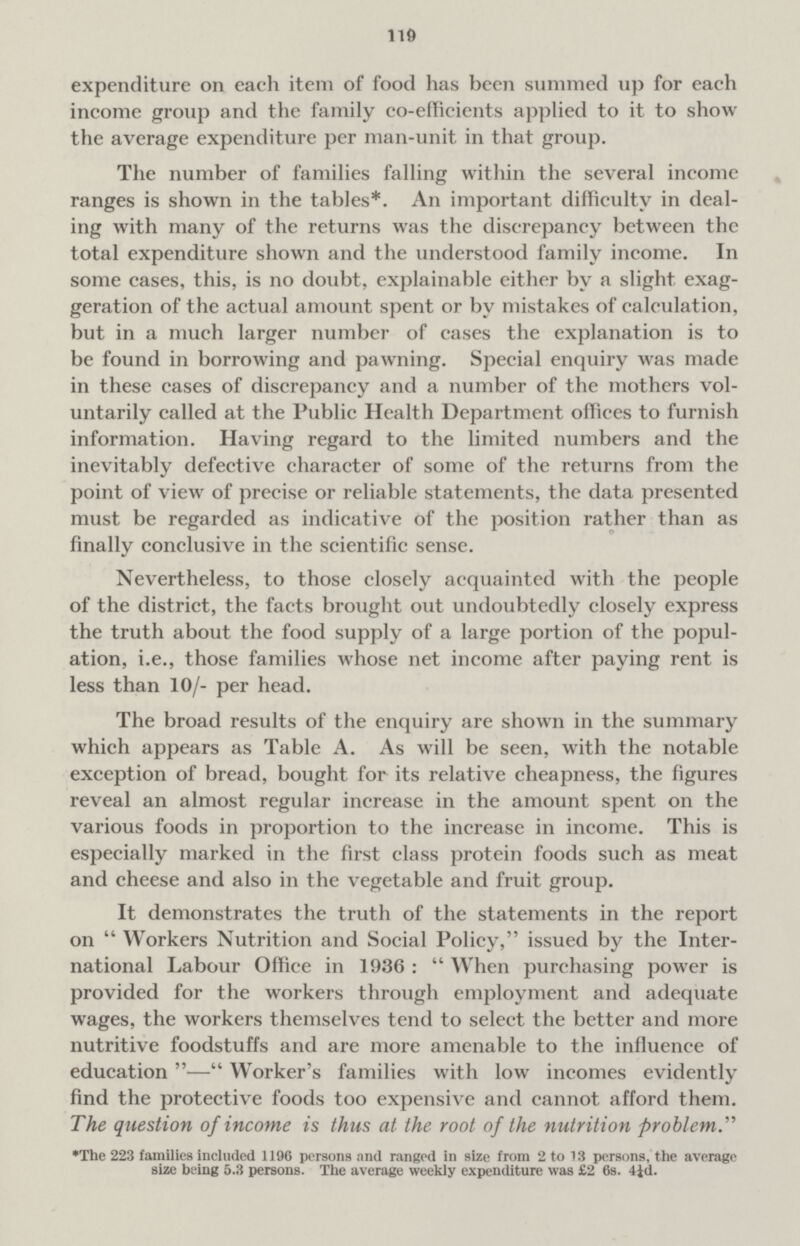 110 expenditure on eac-h item of food has been summed up for each income group and the family co-efficients applied to it to show the average expenditure per man-unit in that group. The number of families falling within the several income ranges is shown in the tables*. An important difficulty in deal ing with many of the returns was the discrepancy between the total expenditure shown and the understood family income. In some cases, this, is no doubt, explainable either by a slight exag geration of the actual amount spent or by mistakes of calculation, but in a much larger number of cases the explanation is to be found in borrowing and pawning. Special enquiry was made in these cases of discrepancy and a number of the mothers vol untarily called at the Public Health Department offices to furnish information. Having regard to the limited numbers and the inevitably defective character of some of the returns from the point of view of precise or reliable statements, the data presented must be regarded as indicative of the position rather than as finally conclusive in the scientific sense. Nevertheless, to those closely acquainted with the people of the district, the facts brought out undoubtedly closely express the truth about the food supply of a large portion of the popul ation, i.e., those families whose net income after paying rent is less than 10/- per head. The broad results of the enquiry are shown in the summary which appears as Table A. As will be seen, with the notable exception of bread, bought for its relative cheapness, the figures reveal an almost regular increase in the amount spent on the various foods in proportion to the increase in income. This is especially marked in the first class protein foods such as meat and cheese and also in the vegetable and fruit group. It demonstrates the truth of the statements in the report on Workers Nutrition and Social Policy, issued by the Inter national Labour Office in 1936: When purchasing power is provided for the workers through employment and adequate wages, the workers themselves tend to select the better and more nutritive foodstuffs and are more amenable to the influence of education — Worker's families with low incomes evidently find the protective foods too expensive and cannot afford them. The question of income is thus at the root of the nutrition problem. ♦The 223 families included 1196 persons and ranged in size from 2 to 13 persons, the average size being 5.3 persons. The average weekly expenditure was £2 6s. 4id.