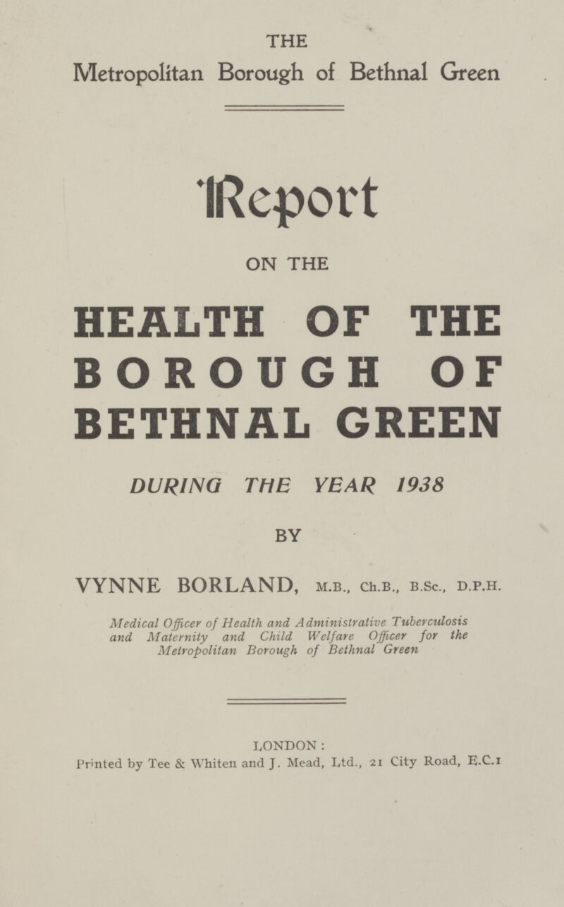 THE Metropolitan Borough of Bethnal Green Report ON THE HEALTH OF THE BOROUGH OF BETHNAL GREEN DURING THE YEAR 1938 BY VYNNE BORLAND, m.b., ch.b., b.sc., d.p.h. Medical Officer of Health and Administrative Tuberculosis and Maternity and Child Welfare Officer for the Metropolitan Borough of Bethnal Green LONDON: Prmted by Tee & Whiten and j. Mead, Ltd., 21 City Road, e.c.i