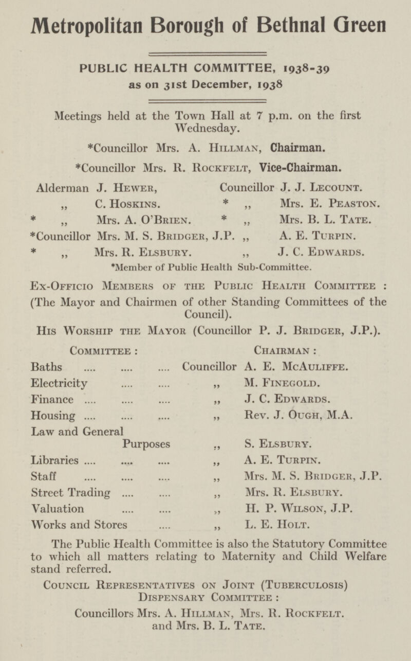 Metropolitan Borough of Bethnal Green PUBLIC HEALTH COMMITTEE, 1938-39 as on 31st December, 1938 Meetings held at the Town Hall at 7 p.m. on the first Wednesday. *Councillor Mrs. A. Hillman, Chairman. *Councillor Mrs. R. Rockfelt, Vice-Chairman. Alderman J. Hewer, Councillor J. J. Lecount. „ C. Hoskins. * „ Mrs. E. Peaston. * „ Mrs. A. O'Brien. * „ Mrs. B. L. Tate. *Councillor Mrs. M. S. Bridger, J.P. „ A. E. Turpin. * „ Mrs. R. Elsbury. „ J. C. Edwards. *Member of Public Health Sub-Committee. Ex-Officio Members of the Public Health Committee : (The Mayor and Chairmen of other Standing Committees of the Council). His Worship the Mayor (Councillor P. J. Bridger, J.P.). Committee : Chairman : Baths Councillor A. E. McAuliffe. Electricity „ M. Finegold. Finance „ J. C. Edwards. Housing „ Rev. J. Ough, M.A. Law and General Purposes ,, S. Elsbury. Libraries „ A. E. Turpin. Staff „ Mrs. M. S. Bridger, J.P. Street Trading ,, Mrs. R. Elsbury. Valuation „ H. P. Wilson, J.P. Works and Stores ,, L. E. Holt. The Public Health Committee is also the Statutory Committee to which all matters relating to Maternity and Child Welfare stand referred. Council Representatives on Joint (Tuberculosis) Dispensary Committee : Councillors Mrs. A. Hillman, Mrs. R. Rockfelt. and Mrs. B. L. Tate.