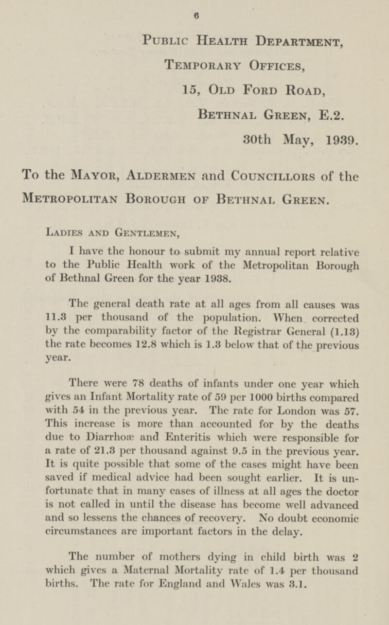 6 Public Health Department, Temporary Offices, 15, Old Ford Road, Bethnal Green, E.2. 30th May, 1939. To the Mayor, Aldermen and Councillors of the Metropolitan Borough of Bethnal Green. Ladies and Gentlemen, I have the honour to submit my annual report relative to the Public Health work of the Metropolitan Borough of Bethnal Green for the year 1938. The general death rate at all ages from all causes was 11.3 per thousand of the population. When corrected by the comparability factor of the Registrar General (1.13) the rate becomes 12.8 which is 1.3 below that of the previous year. There were 78 deaths of infants under one year which gives an Infant Mortality rate of 59 per 1000 births compared with 54 in the previous year. The rate for London was 57. This increase is more than accounted for by the deaths due to Diarrhoæ and Enteritis which were responsible for a rate of 21.3 per thousand against 9.5 in the previous year. It is quite possible that some of the cases might have been saved if medical advice had been sought earlier. It is un fortunate that in many cases of illness at all ages the doctor is not called in until the disease has become well advanced and so lessens the chances of recovery. No doubt economic circumstances are important factors in the delay. The number of mothers dying in child birth was 2 which gives a Maternal Mortality rate of 1.4 per thousand births. The rate for England and Wales was 3.1.